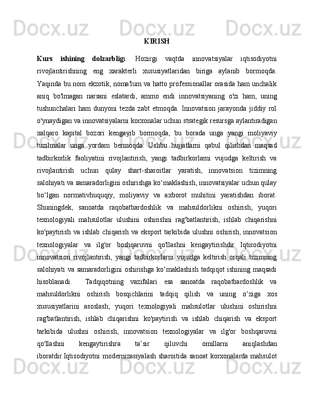 KIRISH
Kurs   ishining   dolzarblig i.   Hozirgi   vaqtda   innovatsiyalar   iqtisodiyotni
rivojlantirishning   eng   xarakterli   xususiyatlaridan   biriga   aylanib   bormoqda.
Yaqinda bu nom ekzotik, noma'lum va hatto professionallar orasida ham unchalik
aniq   bo'lmagan   narsani   eslatardi,   ammo   endi   innovatsiyaning   o'zi   ham,   uning
tushunchalari   ham   dunyoni   tezda   zabt   etmoqda.   Innovatsion   jarayonda   jiddiy   rol
o'ynaydigan va innovatsiyalarni korxonalar uchun strategik resursga aylantiradigan
xalqaro   kapital   bozori   kengayib   bormoqda,   bu   borada   unga   yangi   moliyaviy
tuzilmalar   unga   yordam   bermoqda.   Ushbu   hujjatlarni   qabul   qilishdan   maqsad
tadbirkorlik   faoliyatini   rivojlantirish,   yangi   tadbirkorlarni   vujudga   keltirish   va
rivojlantirish   uchun   qulay   shart-sharoitlar   yaratish,   innovatsion   tizimning
salohiyati va samaradorligini oshirishga ko‘maklashish, innovatsiyalar uchun qulay
bo‘lgan   normativhuquqiy,   moliyaviy   va   axborot   muhitini   yaratishdan   iborat.
Shuningdek,   sanoatda   raqobatbardoshlik   va   mahsuldorlikni   oshirish,   yuqori
texnologiyali   mahsulotlar   ulushini   oshirishni   rag'batlantirish,   ishlab   chiqarishni
ko'paytirish   va   ishlab   chiqarish   va   eksport   tarkibida   ulushni   oshirish,   innovatsion
texnologiyalar   va   ilg'or   boshqaruvni   qo'llashni   kengaytirishdir   Iqtisodiyotni
innovatsion   rivojlantirish,   yangi   tadbirkorlarni   vujudga   keltirish   orqali   tizimning
salohiyati   va  samaradorligini   oshirishga   ko‘maklashish   tadqiqot   ishining   maqsadi
hisoblanadi.     Tadqiqotning   vazifalari   esa   sanoatda   raqobatbardoshlik   va
mahsuldorlikni   oshirish   bosqichlarini   tadqiq   qilish   va   uning   о ‘ziga   xos
xususiyatlarini   asoslash;   yuqori   texnologiyali   mahsulotlar   ulushini   oshirishni
rag'batlantirish,   ishlab   chiqarishni   ko'paytirish   va   ishlab   chiqarish   va   eksport
tarkibida   ulushni   oshirish,   innovatsion   texnologiyalar   va   ilg'or   boshqaruvni
qo'llashni   kengaytirish га   ta’sir   qiluvchi   omillarni   aniqlashdan
iboratdir.Iqtisodiyotni  modernizasiyalash  sharoitida sanoat  korxonalarda mahsulot 