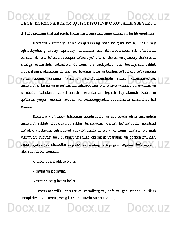 I-BOB. KORXONA BOZOR IQTISODIYOTINING XO’JALIK SUBYEKTI.
1.1.Korxonani tashkil etish, faoliyatini tugatish tamoyillari va tartib-qoidalar.
Korxona   -   ijtimoiy   ishlab   chiqarishning   bosh   bo‘g‘ini   bo'lib,   unda   ilmiy
iqtisodiyotning   asosiy   iqtisodiy   masalalari   hal   etiladi.Korxona   ish   o‘rinlarini
beradi,   ish   haqi   to’laydi,   soliqlar   to‘lash   yo‘li   bilan   davlat   va   ijtimoiy   dasturlami
amalga   oshirishda   qatnashadi.Korxona   o‘z   faoliyatini   o‘zi   boshqaradi,   ishlab
chiqarilgan mahsulotni olingan sof foydani soliq va boshqa to’lovlami to‘lagandan
so‘ng   qolgan   qismini   tasarruf   etadi.Korxonalarda   ishlab   chiqarilayotgan
mahsulotlar hajmi va assortimenti, xilma-xilligi, xomashyo yetkazib beruvchilar va
xaridorlar   baholarni   shakllantirish,   resurslardan   tejamli   foydalanish,   kadrlarni
qo‘llash,   yuqori   unumli   texnika   va   texnologiyadan   foydalanish   masalalari   hal
etiladi.
Korxona   -   ijtimoiy   talablami   qondiruvchi   va   sof   foyda   olish   maqsadida
mahsulot   ishlab   chiqaruvchi,   ishlar   bajaruvchi,   xizmat   ko‘rsatuvchi   mustaqil
xo‘jalik   yurituvchi   iqtisodiyot   subyektidir.Zamonaviy   korxona   mustaqil   xo‘jalik
yurituvchi   subyekt   bo‘lib,   ularning   ishlab   chiqarish   vositalari   va   boshqa   mulklari
rejali   iqtisodiyot   sharoitlaridagidek   davlatning   o‘zigagina   tegishli   bo‘lmaydi.  
Shu sababli korxonalar: 
-mulkchilik shakliga ko‘ra 
- davlat va nodavlat,
 - tarmoq belgilariga ko‘ra
  -   mashinasozlik,   energetika,   metallurgiya,   neft   va   gaz   sanoati,   qurilish
kompleksi, oziq-ovqat, yengil sanoat, savdo va hokazolar, 
