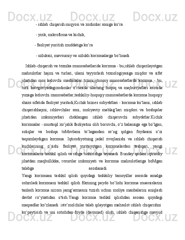  - ishlab chiqarish miqyosi va xodimlar soniga ko‘ra
 - yirik, mikrofirma va kichik, 
- faoliyat yuritish muddatiga ko‘ra
 - uzluksiz, mavsumiy va uzlukli korxonalarga bo‘linadi.
   Ishlab-chiqarish va texnika munosabatlarida korxona - bu,ishlab chiqarilayotgan
mahsulotlar   hajmi   va   turlari,   ulami   tayyorlash   texnologiyasiga   miqdor   va   sifat
jihatidan   mos   keluvchi   mashinalar   tizimi;ijtimoiy   munosabatlarda   korxona   -   bu,
turli   kategoriyadagixodimlar   o‘rtasida   ularning   huquq   va   majburiyatlari   asosida
yuzaga keluvchi munosabatlar;tashkiliy-huquqiy munosabatlarda korxona huquqiy
shaxs sifatida faoliyat yuritadi;Kichik biznes subyektlari - korxona ko‘lami, ishlab
chiqarishhajmi,   ishlovchilar   soni,   moliyaviy   mablag‘lari   miqdori   va   boshqalar
jihatidan   imkoniyatlari   cheklangan   ishlab   chiqaruvchi   subyektlar.Kichik
korxonalar - mustaqil xo‘jalik faoliyatini olib boruvchi, o‘z balansiga ega bo‘lgan,
soliqlar   va   boshqa   toMovlami   to‘lagandan   so‘ng   qolgan   foydasini   o‘zi
taqsimlaydigan   korxona.   Iqtisodiyotning   jadal   rivojlanishi   va   ishlab   chiqarish
kuchlarining   o‘sishi   faoliyat   yuritayotgan   korxonalardan   tashqari,   yangi
korxonalarni tashkil qilish va ishga tushirishga tayanadi. Bunday qadam iqtisodiy
jihatdan   maqbullikka,   resurslar   imkoniyati   va   korxona   malisulotlariga   boMgan
talabga   asoslanadi.  
Yangi   korxonani   tashkil   qilish   quyidagi   tashkiliy   tamoyillar   asosida   amalga
oshiriladi: korxonani   tashkil   qilish   fikrining   paydo   bo‘lishi   korxona   muassislarini
tanlash   korxona   nizom   jamg‘armasini   tuzish   uchun   moliya   manbalarini   aniqlash
davlat   ro‘yxatidan   o'tish. Yangi   korxona   tashkil   qilishdan   asosan   quyidagi
maqsadlar ko‘zlanadi: iste’molchilar talab qilayotgan mahsulot ishlab chiqarishni  
ko‘paytirish   va   uni   sotishdan   foyda   (daromad)   olish;   ishlab   chiqarishga   mavjud 