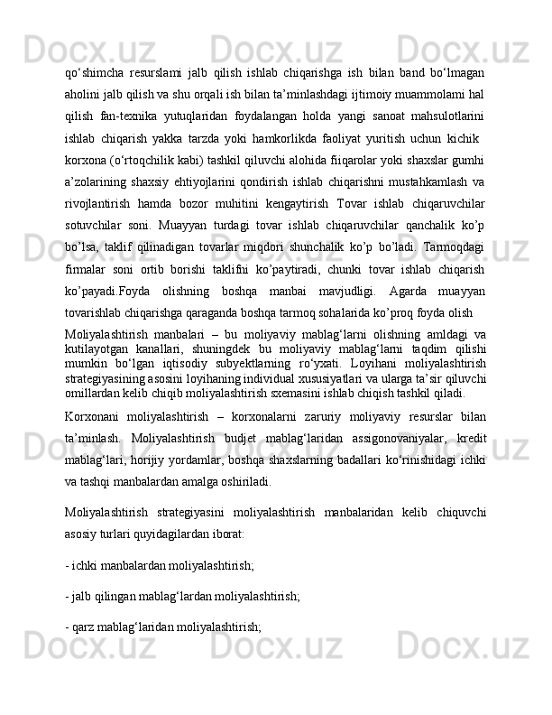 qo‘shimcha   resurslami   jalb   qilish   ishlab   chiqarishga   ish   bilan   band   bo‘lmagan
aholini jalb qilish va shu orqali ish bilan ta’minlashdagi ijtimoiy muammolami hal
qilish   fan-texnika   yutuqlaridan   foydalangan   holda   yangi   sanoat   mahsulotlarini
ishlab   chiqarish   yakka   tarzda   yoki   hamkorlikda   faoliyat   yuritish   uchun   kichik  
korxona (o‘rtoqchilik kabi) tashkil qiluvchi alohida fiiqarolar yoki shaxslar gumhi
a’zolarining   shaxsiy   ehtiyojlarini   qondirish   ishlab   chiqarishni   mustahkamlash   va
rivojlantirish   hamda   bozor   muhitini   kengaytirish   Tovar   ishlab   chiqaruvchilar
sotuvchilar   soni .   Muayyan   turdagi   tovar   ishlab   chiqaruvchilar   qanchalik   ko’p
bo’lsa,   taklif   qilinadigan   tovarlar   miqdori   shunchalik   ko’p   bo’ladi.   Tarmoqdagi
firmalar   soni   ortib   borishi   taklifni   ko’paytiradi,   chunki   tovar   ishlab   chiqarish
ko’payadi. Foyda   olishning   boshqa   manbai   mavjudligi.   Agarda   muayyan
tovarishlab chiqarishga qaraganda boshqa tarmoq sohalarida ko’proq foyda olish
Moliyalashtirish   manbalari   –   bu   moliyaviy   mablag‘larni   olishning   amldagi   va
kutilayotgan   kanallari,   shuningdek   bu   moliyaviy   mablag‘larni   taqdim   qilishi
mumkin   bo‘lgan   iqtisodiy   subyektlarning   ro‘yxati.   Loyihani   moliyalashtirish
strategiyasining asosini loyihaning individual xususiyatlari va ularga ta’sir qiluvchi
omillardan kelib chiqib moliyalashtirish sxemasini ishlab chiqish tashkil qiladi. 
Korxonani   moliyalashtirish   –   korxonalarni   zaruriy   moliyaviy   resurslar   bilan
ta’minlash.   Moliyalashtirish   budjet   mablag‘laridan   assigonovaniyalar,   kredit
mablag‘lari,   horijiy  yordamlar,  boshqa   shaxslarning   badallari   ko‘rinishidagi   ichki
va tashqi manbalardan amalga oshiriladi. 
Moliyalashtirish   strategiyasini   moliyalashtirish   manbalaridan   kelib   chiquvchi
asosiy turlari quyidagilardan iborat: 
- ichki manbalardan moliyalashtirish; 
- jalb qilingan mablag‘lardan moliyalashtirish; 
- qarz mablag‘laridan moliyalashtirish;