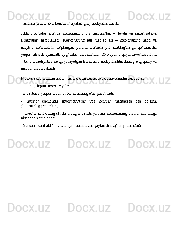- aralash (kompleks, kombinatsiyalashgan) moliyalashtirish. 
Ichki   manbalar   sifatida   korxonaning   o‘z   mablag‘lari   –   foyda   va   amortizatsiya
ajratmalari   hisoblanadi.   Korxonaning   pul   mablag‘lari   –   korxonaning   naqd   va
naqdsiz   ko‘rinishda   to‘plangan   pullari.   Ba’zida   pul   mablag‘lariga   qo‘shimcha
yuqori likvidli qimmatli qog‘ozlar ham kiritladi. 25 Foydani qayta investitsiyalash
– bu o‘z faoliyatini kengaytirayotgan korxonani moliyalashtirishning eng qulay va
nisbatan arzon shakli. 
Moliyalashtirishning tashqi manbalarini xususiyatlari quyidagilardan iborat: 
1. Jalb qilingan investitsiyalar: 
- investorni yuqori foyda va korxonaning o‘zi qiziqtiradi; 
-   investor   qachondir   investitsiyadan   voz   kechish   maqsadiga   ega   bo‘lishi
(bo‘lmasligi) mumkin; 
- investor mulkining ulushi uning investitsiyalarini  korxonaning barcha kapitaliga
nisbatidan aniqlanadi. 
- korxona kontrakt bo‘yicha qarz summasini qaytarish majburiyatini oladi;  