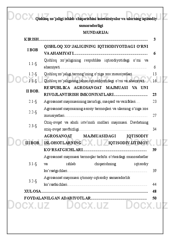 Qishloq xo’jaligi ishlab chiqarishini intestitsiyalar va ularning iqtisodiy
samaradorligi
MUNDARIJA:
KIRISH............................................................................................................. 3
I BOB QISHLOQ   XO‘JALIGINING   IQTISODIYOTDAGI  O‘RNI
VA AHAMIYATI.......................................................................... 6
1.1 -§ Qishloq   xo‘jaligining   respublika   iqtisodiyotidagi   o‘rni   va
ahamiyati....................................................................................... 6
1.2- § Qishloq xo‘jaligi tarmog‘ining o‘ziga xos xususiyatlari.............. 13
1.3- § Qishloq xo‘jaligining jahon iqtisodiyotidagi o‘rni va ahamiyati... 16
II BOB. RESPUBLIKA   AGROSANOAT   MAJMUASI   VA   UNI
RIVOJLANTIRISH IMKONIYATLARI.................................. 23
2.1 -§ Agrosanoat majmuasining zarurligi, maqsad va vazifalari.... 23
2.2- § Agrosanoat majmuining asosiy tarmoqlari va ularning o‘ziga xos
xususiyatlari................................................................................... 27
2.3- § Oziq-ovqat   va   aholi   iste’moli   mollari   majmuasi.   Davlatning
oziq-ovqat xavfsizligi..................................................................... 34
III BOB. AGROSANOAT   MAJMUASIDAGI   IQTISODIY
ISLOHOTLARNING   IQTISODIY-IJTIMOY
KO‘RSATGICHLARI................................................................ 39
3.1 -§ Agrosanoat majmuasi tarmoqlar tarkibi o‘rtasidagi munosabatlar
va   ishlab   chiqarishning   iqtisodiy
ko‘rsatgichlari................................................................................ 39
3.2 -§ Agrosanoat majmuasi ijtimoiy-iqtisodiy samaradorlik
ko‘rsatkichlari................................................................................ 44
XULOSA........................................................................................................... 48
FOYDALANILGAN ADABIYOTLAR........................................................ 50 