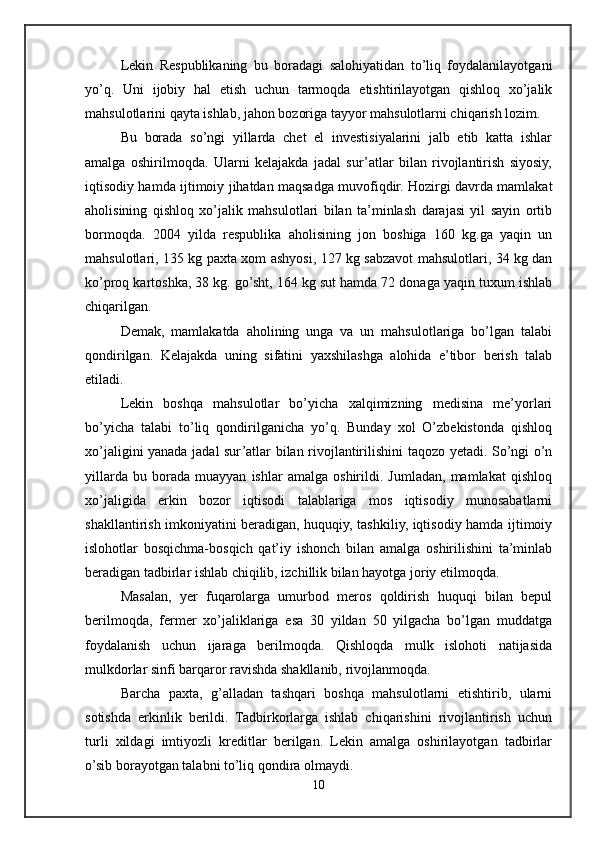 Lekin   Respublikaning   bu   boradagi   salohiyatidan   to’liq   foydalanilayotgani
yo’q.   Uni   ijobiy   hal   etish   uchun   tarmoqda   etishtirilayotgan   qishloq   xo’jalik
mahsulotlarini qayta ishlab, jahon bozoriga tayyor mahsulotlarni chiqarish lozim. 
Bu   borada   so’ngi   yillarda   chet   el   investisiyalarini   jalb   etib   katta   ishlar
amalga   oshirilmoqda.   Ularni   kelajakda   jadal   sur’atlar   bilan   rivojlantirish   siyosiy,
iqtisodiy hamda ijtimoiy jihatdan maqsadga muvofiqdir. Hozirgi davrda mamlakat
aholisining   qishloq   xo’jalik   mahsulotlari   bilan   ta’minlash   darajasi   yil   sayin   ortib
bormoqda.   2004   yilda   respublika   aholisining   jon   boshiga   160   kg.ga   yaqin   un
mahsulotlari, 135 kg paxta xom ashyosi, 127 kg sabzavot mahsulotlari, 34 kg dan
ko’proq kartoshka, 38 kg. go’sht, 164 kg sut hamda 72 donaga yaqin tuxum ishlab
chiqarilgan. 
Demak,   mamlakatda   aholining   unga   va   un   mahsulotlariga   bo’lgan   talabi
qondirilgan.   Kelajakda   uning   sifatini   yaxshilashga   alohida   e’tibor   berish   talab
etiladi. 
Lekin   boshqa   mahsulotlar   bo’yicha   xalqimizning   medisina   me’yorlari
bo’yicha   talabi   to’liq   qondirilganicha   yo’q.   Bunday   xol   O’zbekistonda   qishloq
xo’jaligini yanada jadal sur’atlar bilan rivojlantirilishini taqozo yetadi. So’ngi o’n
yillarda   bu   borada   muayyan   ishlar   amalga   oshirildi.   Jumladan,   mamlakat   qishloq
xo’jaligida   erkin   bozor   iqtisodi   talablariga   mos   iqtisodiy   munosabatlarni
shakllantirish imkoniyatini beradigan, huquqiy, tashkiliy, iqtisodiy hamda ijtimoiy
islohotlar   bosqichma-bosqich   qat’iy   ishonch   bilan   amalga   oshirilishini   ta’minlab
beradigan tadbirlar ishlab chiqilib, izchillik bilan hayotga joriy etilmoqda. 
Masalan,   yer   fuqarolarga   umurbod   meros   qoldirish   huquqi   bilan   bepul
berilmoqda,   fermer   xo’jaliklariga   esa   30   yildan   50   yilgacha   bo’lgan   muddatga
foydalanish   uchun   ijaraga   berilmoqda.   Qishloqda   mulk   islohoti   natijasida
mulkdorlar sinfi barqaror ravishda shakllanib, rivojlanmoqda.
Barcha   paxta,   g’alladan   tashqari   boshqa   mahsulotlarni   etishtirib,   ularni
sotishda   erkinlik   berildi.   Tadbirkorlarga   ishlab   chiqarishini   rivojlantirish   uchun
turli   xildagi   imtiyozli   kreditlar   berilgan.   Lekin   amalga   oshirilayotgan   tadbirlar
o’sib borayotgan talabni to’liq qondira olmaydi. 
10 