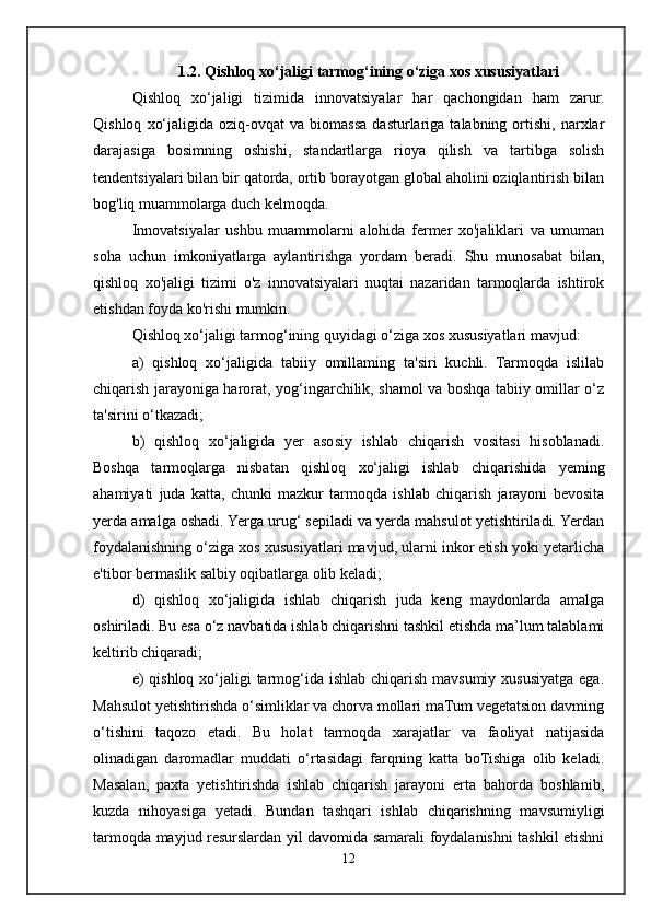 1.2. Qishloq xo‘jaligi tarmog‘ining o‘ziga xos xususiyatlari
Qishloq   xo‘jaligi   tizimida   innovatsiyalar   har   qachongidan   ham   zarur.
Qishloq   xo‘jaligida   oziq-ovqat   va   biomassa   dasturlariga   talabning  ortishi,   narxlar
darajasiga   bosimning   oshishi,   standartlarga   rioya   qilish   va   tartibga   solish
tendentsiyalari bilan bir qatorda, ortib borayotgan global aholini oziqlantirish bilan
bog'liq muammolarga duch kelmoqda. 
Innovatsiyalar   ushbu   muammolarni   alohida   fermer   xo'jaliklari   va   umuman
soha   uchun   imkoniyatlarga   aylantirishga   yordam   beradi.   Shu   munosabat   bilan,
qishloq   xo'jaligi   tizimi   o'z   innovatsiyalari   nuqtai   nazaridan   tarmoqlarda   ishtirok
etishdan foyda ko'rishi mumkin. 
Qishloq xo‘jaligi tarmog‘ining quyidagi o‘ziga xos xususiyatlari mavjud:
a)   qishloq   xo‘jaligida   tabiiy   omillaming   ta'siri   kuchli.   Tarmoqda   islilab
chiqarish jarayoniga harorat, yog‘ingarchilik, shamol va boshqa tabiiy omillar o‘z
ta'sirini o‘tkazadi; 
b)   qishloq   xo‘jaligida   yer   asosiy   ishlab   chiqarish   vositasi   hisoblanadi.
Boshqa   tarmoqlarga   nisbatan   qishloq   xo‘jaligi   ishlab   chiqarishida   yeming
ahamiyati   juda   katta,   chunki   mazkur   tarmoqda   ishlab   chiqarish   jarayoni   bevosita
yerda amalga oshadi. Yerga urug‘ sepiladi va yerda mahsulot yetishtiriladi. Yerdan
foydalanishning o‘ziga xos xususiyatlari mavjud, ularni inkor etish yoki yetarlicha
e'tibor bermaslik salbiy oqibatlarga olib keladi; 
d)   qishloq   xo‘jaligida   ishlab   chiqarish   juda   keng   maydonlarda   amalga
oshiriladi. Bu esa o‘z navbatida ishlab chiqarishni tashkil etishda ma’lum talablami
keltirib chiqaradi; 
e) qishloq xo‘jaligi  tarmog‘ida ishlab chiqarish mavsumiy xususiyatga ega.
Mahsulot yetishtirishda o‘simliklar va chorva mollari maTum vegetatsion davming
o‘tishini   taqozo   etadi.   Bu   holat   tarmoqda   xarajatlar   va   faoliyat   natijasida
olinadigan   daromadlar   muddati   o‘rtasidagi   farqning   katta   boTishiga   olib   keladi.
Masalan,   paxta   yetishtirishda   ishlab   chiqarish   jarayoni   erta   bahorda   boshlanib,
kuzda   nihoyasiga   yetadi.   Bundan   tashqari   ishlab   chiqarishning   mavsumiyligi
tarmoqda mayjud resurslardan yil davomida samarali foydalanishni tashkil etishni
12 