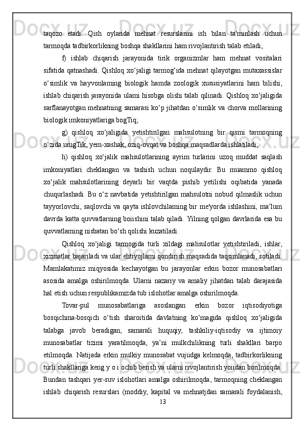 taqozo   etadi.   Qish   oylarida   mehnat   resurslarini   ish   bilan   ta'minlash   uchun
tarmoqda tadbirkorlikning boshqa shakllarini ham rivojlantirish talab etiladi; 
f)   ishlab   chiqarish   jarayonida   tirik   organizmlar   ham   mehnat   vositalari
sifatida qatnashadi. Qishloq xo‘jaligi tarmog‘ida mehnat  qilayotgan mutaxassislar
o‘simlik   va   hayvonlaming   biologik   hamda   zoologik   xususiyatlarini   ham   bilishi,
ishlab chiqarish jarayonida ulami hisobga olishi talab qilinadi. Qishloq xo‘jaligida
sarflanayotgan mehnatning samarasi ko‘p jihatdan o‘simlik va chorva mollarining
biologik imkoniyatlariga bogTiq; 
g)   qishloq   xo‘jaligida   yetishtirilgan   mahsulotning   bir   qismi   tarmoqning
o‘zida urugTik, yem-xashak, oziq-ovqat va boshqa maqsadlarda ishlatiladi;
h)   qishloq   xo‘jalik   mahsulotlarining   ayrim   turlarini   uzoq   muddat   saqlash
imkoniyatlari   cheklangan   va   tashish   uchun   noqulaydir.   Bu   muammo   qishloq
xo‘jalik   mahsulotlarining   deyarli   bir   vaqtda   pishib   yetilishi   oqibatida   yanada
chuqurlashadi.  Bu  o‘z  navbatida  yetishtirilgan  mahsulotni   nobud qilmaslik  uchun
tayyorlovchi, saqlovchi  va qayta ishlovchilaming bir me'yorda ishlashini, ma’lum
davrda katta quvvatlarning boiishini talab qiladi. Yilning qolgan davrlarida esa bu
quvvatlaming nisbatan bo‘sh qolishi kuzatiladi.
Qishloq   xo‘jaligi   tarmogida   turli   xildagi   mahsulotlar   yetishtiriladi,   ishlar,
xizmatlar bajariladi va ular ehtiyojlami qondirish maqsadida taqsimlanadi, sotiladi.
Mamlakatimiz   miqyosida   kechayotgan   bu   jarayonlar   erkin   bozor   munosabatlari
asosida   amalga   oshirilmoqda.   Ularni   nazariy   va   amaliy   jihatdan   talab   darajasida
hal etish uchun respublikamizda tub islohotlar amalga oshirilmoqda. 
Tovar-pul   munosabatlariga   asoslangan   erkin   bozor   iqtisodiyotiga
bosqichma-bosqich   o‘tish   sharoitida   davlatning   ko‘magida   qishloq   xo‘jaligida
talabga   javob   beradigan,   samarali   huquqiy,   tashkiliy-iqtisodiy   va   ijtimoiy
munosabatlar   tizimi   yaratilmoqda,   ya’ni   mulkchilikning   turli   shakllari   barpo
etilmoqda.   Natijada   erkin   mulkiy   munosabat   vujudga   kelmoqda,   tadbirkorlikning
turli shakllariga keng y o i ochib berish va ularni rivojlantirish yoiidan borilmoqda.
Bundan  tashqari   yer-suv   islohotlari   amalga  oshirilmoqda,  tarmoqning  cheklangan
ishlab   chiqarish   resurslari   (moddiy,   kapital   va   mehnatjdan   samarali   foydalanish,
13 