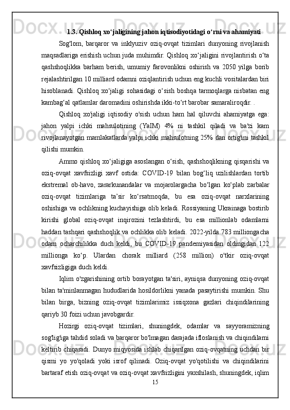 1.3. Qishloq xo‘jaligining jahon iqtisodiyotidagi o‘rni va ahamiyati
Sog'lom,   barqaror   va   inklyuziv   oziq-ovqat   tizimlari   dunyoning   rivojlanish
maqsadlariga erishish uchun juda muhimdir. Qishloq xo‘jaligini rivojlantirish o‘ta
qashshoqlikka   barham   berish,   umumiy   farovonlikni   oshirish   va   2050   yilga   borib
rejalashtirilgan 10 milliard odamni oziqlantirish uchun eng kuchli vositalardan biri
hisoblanadi.   Qishloq   xo‘jaligi   sohasidagi   o‘sish   boshqa   tarmoqlarga   nisbatan   eng
kambag‘al qatlamlar daromadini oshirishda ikki-to‘rt barobar samaraliroqdir. .
Qishloq   xo'jaligi   iqtisodiy   o'sish   uchun   ham   hal   qiluvchi   ahamiyatga   ega:
jahon   yalpi   ichki   mahsulotining   (YaIM)   4%   ni   tashkil   qiladi   va   ba'zi   kam
rivojlanayotgan mamlakatlarda yalpi ichki mahsulotning 25% dan ortig'ini tashkil
qilishi mumkin.
Ammo qishloq xo‘jaligiga asoslangan o‘sish, qashshoqlikning qisqarishi va
oziq-ovqat   xavfsizligi   xavf   ostida:   COVID-19   bilan   bog‘liq   uzilishlardan   tortib
ekstremal   ob-havo,   zararkunandalar   va   mojarolargacha   bo‘lgan   ko‘plab   zarbalar
oziq-ovqat   tizimlariga   ta’sir   ko‘rsatmoqda,   bu   esa   oziq-ovqat   narxlarining
oshishiga va ochlikning kuchayishiga olib keladi. Rossiyaning Ukrainaga bostirib
kirishi   global   oziq-ovqat   inqirozini   tezlashtirdi,   bu   esa   millionlab   odamlarni
haddan tashqari qashshoqlik va ochlikka olib keladi. 2022-yilda 783 milliongacha
odam   ocharchilikka   duch   keldi,   bu   COVID-19   pandemiyasidan   oldingidan   122
millionga   ko‘p.   Ulardan   chorak   milliard   (258   million)   o'tkir   oziq-ovqat
xavfsizligiga duch keldi.
Iqlim   o'zgarishining   ortib   borayotgan   ta'siri,   ayniqsa   dunyoning   oziq-ovqat
bilan   ta'minlanmagan   hududlarida   hosildorlikni   yanada   pasaytirishi   mumkin.   Shu
bilan   birga,   bizning   oziq-ovqat   tizimlarimiz   issiqxona   gazlari   chiqindilarining
qariyb 30 foizi uchun javobgardir.
Hozirgi   oziq-ovqat   tizimlari,   shuningdek,   odamlar   va   sayyoramizning
sog'lig'iga tahdid soladi va barqaror bo'lmagan darajada ifloslanish va chiqindilarni
keltirib chiqaradi. Dunyo miqyosida ishlab chiqarilgan oziq-ovqatning uchdan bir
qismi   yo   yo'qoladi   yoki   isrof   qilinadi.   Oziq-ovqat   yo'qotilishi   va   chiqindilarini
bartaraf etish oziq-ovqat va oziq-ovqat xavfsizligini yaxshilash, shuningdek, iqlim
15 