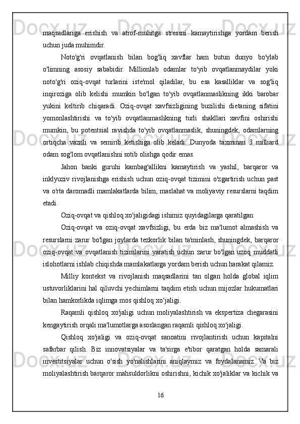 maqsadlariga   erishish   va   atrof-muhitga   stressni   kamaytirishga   yordam   berish
uchun juda muhimdir.
Noto'g'ri   ovqatlanish   bilan   bog'liq   xavflar   ham   butun   dunyo   bo'ylab
o'limning   asosiy   sababidir.   Millionlab   odamlar   to'yib   ovqatlanmaydilar   yoki
noto'g'ri   oziq-ovqat   turlarini   iste'mol   qiladilar,   bu   esa   kasalliklar   va   sog'liq
inqiroziga   olib   kelishi   mumkin   bo'lgan   to'yib   ovqatlanmaslikning   ikki   barobar
yukini   keltirib   chiqaradi.   Oziq-ovqat   xavfsizligining   buzilishi   dietaning   sifatini
yomonlashtirishi   va   to'yib   ovqatlanmaslikning   turli   shakllari   xavfini   oshirishi
mumkin,   bu   potentsial   ravishda   to'yib   ovqatlanmaslik,   shuningdek,   odamlarning
ortiqcha   vaznli   va   semirib   ketishiga   olib   keladi.   Dunyoda   taxminan   3   milliard
odam sog'lom ovqatlanishni sotib olishga qodir emas.
Jahon   banki   guruhi   kambag'allikni   kamaytirish   va   yashil,   barqaror   va
inklyuziv   rivojlanishga   erishish   uchun   oziq-ovqat   tizimini   o'zgartirish   uchun   past
va o'rta daromadli mamlakatlarda bilim, maslahat va moliyaviy resurslarni taqdim
etadi.
Oziq-ovqat va qishloq xo'jaligidagi ishimiz quyidagilarga qaratilgan:
Oziq-ovqat   va   oziq-ovqat   xavfsizligi,   bu   erda   biz   ma'lumot   almashish   va
resurslarni  zarur  bo'lgan  joylarda tezkorlik bilan  ta'minlash,  shuningdek,  barqaror
oziq-ovqat   va   ovqatlanish   tizimlarini   yaratish   uchun   zarur   bo'lgan   uzoq   muddatli
islohotlarni ishlab chiqishda mamlakatlarga yordam berish uchun harakat qilamiz.
Milliy   kontekst   va   rivojlanish   maqsadlarini   tan   olgan   holda   global   iqlim
ustuvorliklarini hal qiluvchi yechimlarni taqdim etish uchun mijozlar hukumatlari
bilan hamkorlikda iqlimga mos qishloq xo‘jaligi.
Raqamli   qishloq   xo'jaligi   uchun   moliyalashtirish   va   ekspertiza   chegarasini
kengaytirish orqali ma'lumotlarga asoslangan raqamli qishloq xo'jaligi.
Qishloq   xo'jaligi   va   oziq-ovqat   sanoatini   rivojlantirish   uchun   kapitalni
safarbar   qilish.   Biz   innovatsiyalar   va   ta'sirga   e'tibor   qaratgan   holda   samarali
investitsiyalar   uchun   o'sish   yo'nalishlarini   aniqlaymiz   va   foydalanamiz.   Va   biz
moliyalashtirish barqaror mahsuldorlikni oshirishni, kichik xo'jaliklar va kichik va
16 