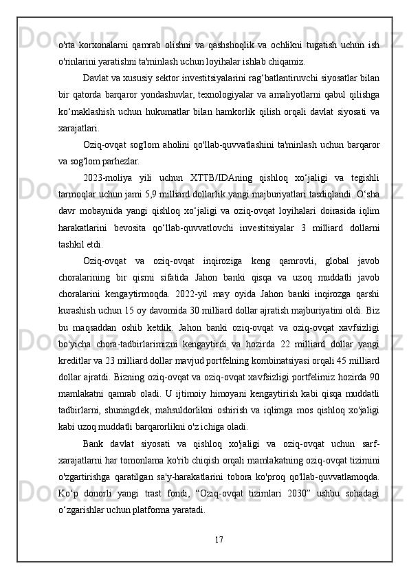 o'rta   korxonalarni   qamrab   olishni   va   qashshoqlik   va   ochlikni   tugatish   uchun   ish
o'rinlarini yaratishni ta'minlash uchun loyihalar ishlab chiqamiz.
Davlat va xususiy sektor investitsiyalarini rag‘batlantiruvchi siyosatlar bilan
bir  qatorda  barqaror  yondashuvlar,   texnologiyalar   va  amaliyotlarni  qabul   qilishga
ko‘maklashish   uchun   hukumatlar   bilan   hamkorlik   qilish   orqali   davlat   siyosati   va
xarajatlari.
Oziq-ovqat   sog'lom   aholini   qo'llab-quvvatlashini   ta'minlash   uchun  barqaror
va sog'lom parhezlar.
2023-moliya   yili   uchun   XTTB/IDAning   qishloq   xo‘jaligi   va   tegishli
tarmoqlar uchun jami 5,9 milliard dollarlik yangi majburiyatlari tasdiqlandi. O‘sha
davr   mobaynida   yangi   qishloq   xo‘jaligi   va   oziq-ovqat   loyihalari   doirasida   iqlim
harakatlarini   bevosita   qo‘llab-quvvatlovchi   investitsiyalar   3   milliard   dollarni
tashkil etdi.
Oziq-ovqat   va   oziq-ovqat   inqiroziga   keng   qamrovli,   global   javob
choralarining   bir   qismi   sifatida   Jahon   banki   qisqa   va   uzoq   muddatli   javob
choralarini   kengaytirmoqda.   2022-yil   may   oyida   Jahon   banki   inqirozga   qarshi
kurashish uchun 15 oy davomida 30 milliard dollar ajratish majburiyatini oldi. Biz
bu   maqsaddan   oshib   ketdik.   Jahon   banki   oziq-ovqat   va   oziq-ovqat   xavfsizligi
bo'yicha   chora-tadbirlarimizni   kengaytirdi   va   hozirda   22   milliard   dollar   yangi
kreditlar va 23 milliard dollar mavjud portfelning kombinatsiyasi orqali 45 milliard
dollar ajratdi. Bizning oziq-ovqat va oziq-ovqat xavfsizligi portfelimiz hozirda 90
mamlakatni   qamrab   oladi.   U   ijtimoiy   himoyani   kengaytirish   kabi   qisqa   muddatli
tadbirlarni,   shuningdek,   mahsuldorlikni   oshirish   va   iqlimga   mos   qishloq   xo'jaligi
kabi uzoq muddatli barqarorlikni o'z ichiga oladi.
Bank   davlat   siyosati   va   qishloq   xo'jaligi   va   oziq-ovqat   uchun   sarf-
xarajatlarni har tomonlama ko'rib chiqish orqali mamlakatning oziq-ovqat tizimini
o'zgartirishga   qaratilgan   sa'y-harakatlarini   tobora   ko'proq   qo'llab-quvvatlamoqda.
Ko‘p   donorli   yangi   trast   fondi,   “Oziq-ovqat   tizimlari   2030”   ushbu   sohadagi
o‘zgarishlar uchun platforma yaratadi.
17 