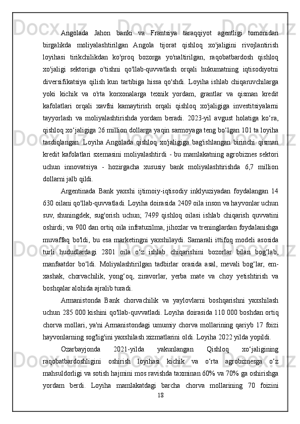 Angolada   Jahon   banki   va   Frantsiya   taraqqiyot   agentligi   tomonidan
birgalikda   moliyalashtirilgan   Angola   tijorat   qishloq   xo'jaligini   rivojlantirish
loyihasi   tirikchilikdan   ko'proq   bozorga   yo'naltirilgan,   raqobatbardosh   qishloq
xo'jaligi   sektoriga   o'tishni   qo'llab-quvvatlash   orqali   hukumatning   iqtisodiyotni
diversifikatsiya   qilish   kun   tartibiga   hissa   qo'shdi.   Loyiha   ishlab   chiqaruvchilarga
yoki   kichik   va   o'rta   korxonalarga   texnik   yordam,   grantlar   va   qisman   kredit
kafolatlari   orqali   xavfni   kamaytirish   orqali   qishloq   xo'jaligiga   investitsiyalarni
tayyorlash   va   moliyalashtirishda   yordam   beradi.   2023-yil   avgust   holatiga   ko‘ra,
qishloq xo‘jaligiga 26 million dollarga yaqin sarmoyaga teng bo‘lgan 101 ta loyiha
tasdiqlangan.   Loyiha  Angolada   qishloq   xo'jaligiga   bag'ishlangan   birinchi   qisman
kredit  kafolatlari  sxemasini  moliyalashtirdi  - bu mamlakatning agrobiznes  sektori
uchun   innovatsiya   -   hozirgacha   xususiy   bank   moliyalashtirishda   6,7   million
dollarni jalb qildi.
Argentinada   Bank   yaxshi   ijtimoiy-iqtisodiy   inklyuziyadan   foydalangan   14
630 oilani qo'llab-quvvatladi. Loyiha doirasida 2409 oila inson va hayvonlar uchun
suv,   shuningdek,   sug'orish   uchun;   7499   qishloq   oilasi   ishlab   chiqarish   quvvatini
oshirdi; va 900 dan ortiq oila infratuzilma, jihozlar va treninglardan foydalanishga
muvaffaq   bo'ldi,   bu   esa   marketingni   yaxshilaydi.   Samarali   ittifoq   modeli   asosida
turli   hududlardagi   2801   oila   o‘z   ishlab   chiqarishini   bozorlar   bilan   bog‘lab,
manfaatdor   bo‘ldi.   Moliyalashtirilgan   tadbirlar   orasida   asal,   mevali   bog‘lar,   em-
xashak,   chorvachilik,   yong‘oq,   ziravorlar,   yerba   mate   va   choy   yetishtirish   va
boshqalar alohida ajralib turadi.
Armanistonda   Bank   chorvachilik   va   yaylovlarni   boshqarishni   yaxshilash
uchun 285 000 kishini qo'llab-quvvatladi. Loyiha doirasida 110 000 boshdan ortiq
chorva mollari, ya'ni  Armanistondagi  umumiy chorva  mollarining qariyb 17 foizi
hayvonlarning sog'lig'ini yaxshilash xizmatlarini oldi. Loyiha 2022 yilda yopildi.
Ozarbayjonda   2021-yilda   yakunlangan   Qishloq   xo‘jaligining
raqobatbardoshligini   oshirish   loyihasi   kichik   va   o‘rta   agrobiznesga   o‘z
mahsuldorligi va sotish hajmini mos ravishda taxminan 60% va 70% ga oshirishga
yordam   berdi.   Loyiha   mamlakatdagi   barcha   chorva   mollarining   70   foizini
18 