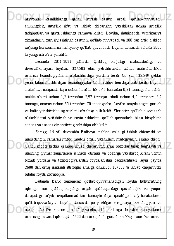 hayvonlar   kasalliklariga   qarshi   kurash   dasturi   orqali   qo'llab-quvvatladi,
shuningdek,   urug'lik   sifati   va   ishlab   chiqarishni   yaxshilash   uchun   urug'lik
tadqiqotlari   va   qayta   ishlashga   sarmoya   kiritdi.   Loyiha,   shuningdek,   veterinariya
xizmatlarini xususiylashtirish dasturini qo'llab-quvvatladi va 200 dan ortiq qishloq
xo'jaligi korxonalarini moliyaviy qo'llab-quvvatladi. Loyiha doirasida sohada 3000
ta yangi ish o‘rni yaratildi.
Beninda   2011-2021   yillarda   Qishloq   xo jaligi   mahsuldorligi   vaʻ
diversifikatsiyasi   loyihasi   327.503   ekin   yetishtiruvchi   uchun   mahsuldorlikni
oshirish   texnologiyalarini   o zlashtirishga   yordam   berdi,   bu   esa   135.549   gektar	
ʻ
yerni   takomillashtirilgan   texnologiyalar   bilan   ishlov   berishga   olib   keldi.   Loyiha
aralashuvi natijasida kaju uchun hosildorlik 0,45 tonnadan 0,81 tonnagacha oshdi;
makkajo‘xori   uchun   1,2   tonnadan   2,97   tonnaga,   sholi   uchun   4,0   tonnadan   6,2
tonnaga,   ananas   uchun   50   tonnadan   70   tonnagacha.   Loyiha   maydalangan   guruch
va baliq yetishtirishning sezilarli o'sishiga olib keldi. Eksportni qo‘llab-quvvatlash
o‘simliklarni   yetishtirish   va   qayta   ishlashni   qo‘llab-quvvatlash   bilan   birgalikda
ananas va ananas eksportining oshishiga olib keldi.
So'nggi   16   yil   davomida   Boliviya   qishloq   xo'jaligi   ishlab   chiqarishi   va
marketingini samarali ittifoq modeli orqali yaxshilash strategiyasini ishlab chiqdi.
Ushbu   model   kichik   qishloq   ishlab   chiqaruvchilarini   bozorlar   bilan   bog'laydi   va
ularning   qiymat   zanjirlarida   ishtirok   etishini   va   bozorga   yaxshiroq   kirish   uchun
texnik   yordam   va   texnologiyalardan   foydalanishni   osonlashtiradi.   Ayni   paytda
2600   dan   ortiq   samarali   ittifoqlar   amalga   oshirilib,   107308   ta   ishlab   chiqaruvchi
oilalar foyda ko'rmoqda.
Butanda   Bank   tomonidan   qo'llab-quvvatlanadigan   loyiha   hukumatning
iqlimga   mos   qishloq   xo'jaligi   orqali   qishloqlardagi   qashshoqlik   va   yuqori
darajadagi   to'yib   ovqatlanmaslikni   kamaytirishga   qaratilgan   sa'y-harakatlarini
qo'llab-quvvatlaydi.   Loyiha   doirasida   joriy   etilgan   irrigatsiya   texnologiyasi   va
issiqxonalar fermerlarning mahalliy va eksport bozorlariga chiqish imkoniyatlarini
oshirishga xizmat qilmoqda. 6500 dan ortiq aholi guruch, makkajo‘xori, kartoshka,
19 