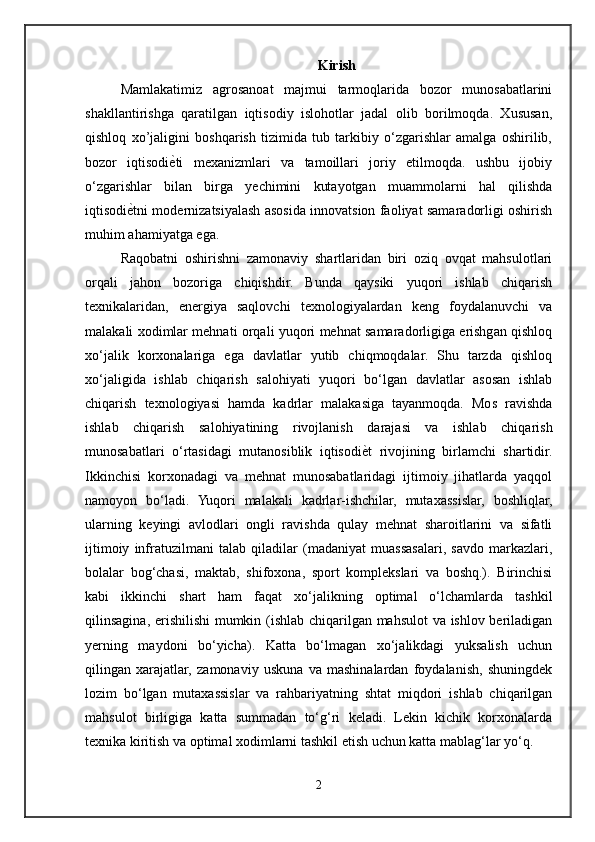 Kirish
Mamlakatimiz   agrosanoat   majmui   tarmoqlarida   bozor   munosabatlarini
shakllantirishga   qaratilgan   iqtisodiy   islohotlar   jadal   olib   borilmoqda.   Xususan,
qishloq   xo’jaligini   boshqarish   tizimida   tub   tarkibiy   o‘zgarishlar   amalga   oshirilib,
bozor   iqtisodiѐ/ti   mexanizmlari   va   tamoillari   joriy   etilmoqda.   ushbu   ijobiy
o‘zgarishlar   bilan   birga   yechimini   kutayotgan   muammolarni   hal   qilishda
iqtisodi	
ѐ/tni modernizatsiyalash asosida innovatsion faoliyat samaradorligi oshirish
muhim ahamiyatga ega.
Raqobatni   oshirishni   zamonaviy   shartlaridan   biri   oziq   ovqat   mahsulotlari
orqali   jahon   bozoriga   chiqishdir.   Bunda   qaysiki   yuqori   ishlab   chiqarish
texnikalaridan,   energiya   saqlovchi   texnologiyalardan   keng   foydalanuvchi   va
malakali xodimlar mehnati orqali yuqori mehnat samaradorligiga erishgan qishloq
xo‘jalik   korxonalariga   ega   davlatlar   yutib   chiqmoqdalar.   Shu   tarzda   qishloq
xo‘jaligida   ishlab   chiqarish   salohiyati   yuqori   bo‘lgan   davlatlar   asosan   ishlab
chiqarish   texnologiyasi   hamda   kadrlar   malakasiga   tayanmoqda.   Mos   ravishda
ishlab   chiqarish   salohiyatining   rivojlanish   darajasi   va   ishlab   chiqarish
munosabatlari   o‘rtasidagi   mutanosiblik   iqtisodi	
ѐ/t   rivojining   birlamchi   shartidir.
Ikkinchisi   korxonadagi   va   mehnat   munosabatlaridagi   ijtimoiy   jihatlarda   yaqqol
namoyon   bo‘ladi.   Yuqori   malakali   kadrlar-ishchilar,   mutaxassislar,   boshliqlar,
ularning   keyingi   avlodlari   ongli   ravishda   qulay   mehnat   sharoitlarini   va   sifatli
ijtimoiy   infratuzilmani   talab   qiladilar   (madaniyat   muassasalari,   savdo   markazlari,
bolalar   bog‘chasi,   maktab,   shifoxona,   sport   komplekslari   va   boshq.).   Birinchisi
kabi   ikkinchi   shart   ham   faqat   xo‘jalikning   optimal   o‘lchamlarda   tashkil
qilinsagina, erishilishi mumkin (ishlab chiqarilgan mahsulot va ishlov beriladigan
yerning   maydoni   bo‘yicha).   Katta   bo‘lmagan   xo‘jalikdagi   yuksalish   uchun
qilingan   xarajatlar,   zamonaviy   uskuna   va   mashinalardan   foydalanish,   shuningdek
lozim   bo‘lgan   mutaxassislar   va   rahbariyatning   shtat   miqdori   ishlab   chiqarilgan
mahsulot   birligiga   katta   summadan   to‘g‘ri   keladi.   Lekin   kichik   korxonalarda
texnika kiritish va optimal xodimlarni tashkil etish uchun katta mablag‘lar yo‘q. 
2 