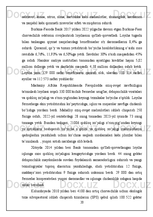 sabzavot,   kinoa,   sitrus,   olma,   kartoshka   kabi   mahsulotlar,   shuningdek,   kardamon
va zanjabil kabi qimmatli ziravorlar sifati va miqdorini oshirdi.
Burkina-Fasoda Bank 2017 yildan 2022 yilgacha davom etgan Burkina-Faso
chorvachilik   sektorini   rivojlantirish   loyihasini   qo'llab-quvvatladi.   Loyiha   tugashi
bilan   tanlangan   qiymat   zanjirlaridagi   benefitsiarlar   o'z   daromadlarini   8,4%   ga
oshirdi. Qoramol, qo y va tuxum yetishtirish bo yicha hosildorlikning o sishi mosʻ ʻ ʻ
ravishda 6,76%, 11,93% va 6,50%ga yetdi. Savdolar 30% o'sish maqsadidan 45%
ga   oshdi.   Hamkor   moliya   institutlari   tomonidan   ajratilgan   kreditlar   hajmi   5,02
million   dollarga   yetdi   va   dastlabki   maqsadli   4,38   million   dollardan   oshib   ketdi.
Loyiha   jami   329   000   nafar   benefitsiarni   qamrab   oldi,   ulardan   138   314   nafari
ayollar va 112 573 nafari yoshlardir.
Markaziy   Afrika   Respublikasida   Favqulodda   oziq-ovqat   xavfsizligini
ta'minlash loyihasi orqali 330 000 kichik fermerlar urug'lar, dehqonchilik vositalari
va qishloq xo'jaligi va o'rim-yig'imdan keyingi texnikalar bo'yicha o'qitildi. Loyiha
fermerlarga ekin yetishtirishni ko‘paytirishga, iqlim va mojarolar xavfiga chidamli
bo‘lishga   yordam   berdi.   Mahalliy   oziq-ovqat   mahsulotlari   ishlab   chiqarish   250
foizga   oshib,   2022-yil   sentabrdagi   28   ming   tonnadan   2023-yil   iyunida   73   ming
tonnaga   yetdi.   Bundan   tashqari,   21006   qishloq   xo‘jaligi   o‘rim-yig‘imdan   keyingi
yo‘qotishlarni   boshqarish   bo‘yicha   o‘qitildi   va   qishloq   xo‘jaligi   mahsulotlarini
qadoqlashni   yaxshilash   uchun   ko‘chma   saqlash   moslamalari   kabi   jihozlar   bilan
ta’minlandi. , yuqori sotish narxlariga olib keladi.
Xitoyda   2014   yildan   beri   Bank   tomonidan   qo'llab-quvvatlangan   loyiha
iqlimga   mos   qishloq   xo'jaligini   kengaytirishga   yordam   berdi.   44   ming   gektar
dehqonchilik   maydonlarida   suvdan   foydalanish   samaradorligini   oshirish   va   yangi
texnologiyalar   tuproq   sharoitini   yaxshilashga,   sholi   yetishtirishni   12   foizga,
makkajo‘xori   yetishtirishni   9   foizga   oshirish   imkonini   berdi.   29   000   dan   ortiq
fermerlar kooperativlari yuqori daromadlar va iqlimga chidamlilik oshgani haqida
xabar berishadi.
Kolumbiyada 2010 yildan beri 4100 dan ortiq chorvachilik uchun ekologik
toza   silvopastoral   ishlab   chiqarish   tizimlarini   (SPS)   qabul   qilish   100   522   gektar
20 