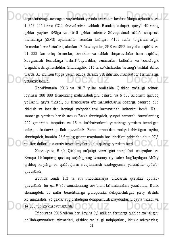 degradatsiyaga uchragan yaylovlarni yanada unumdor landshaftlarga aylantirdi va
1   565   026   tonna   CO2   ekvivalentini   ushladi.   Bundan   tashqari,   qariyb   40   ming
gektar   yaylov   SPSga   va   4640   gektar   intensiv   Silvopastoral   ishlab   chiqarish
tizimlariga   (iSPS)   aylantirildi.   Bundan   tashqari,   4100   nafar   to'g'ridan-to'g'ri
fermerlar benefitsiarlari, ulardan 17 foizi ayollar, SPS va iSPS bo'yicha o'qitildi va
21   000   dan   ortiq   fermerlar,   texniklar   va   ishlab   chiqaruvchilar   ham   o'qitildi,
ko'rgazmali   fermalarga   tashrif   buyurdilar,   seminarlar,   tadbirlar   va   texnologik
brigadalarda qatnashdilar. Shuningdek, 116 ta ko‘chatzorlar tarmog‘i tashkil etilib,
ularda 3,1 million tupga yaqin ozuqa daraxti  yetishtirilib, manfaatdor fermerlarga
yetkazib berildi.
Kot-d'Ivuarda   2013   va   2017   yillar   oralig'ida   Qishloq   xo'jaligi   sektori
loyihasi   200   000   fermerning   mahsuldorligini   oshirdi   va   6   500   kilometr   qishloq
yo'llarini   qayta   tikladi,   bu   fermerlarga   o'z   mahsulotlarini   bozorga   osonroq   olib
chiqish   va   hosildan   keyingi   yo'qotishlarni   kamaytirish   imkonini   berdi.   Kaju
sanoatiga   yordam   berish   uchun   Bank   shuningdek,   yuqori   samarali   daraxtlarning
209   genotipini   tarqatish   va   18   ta   ko'chatzorlarni   yaratishga   yordam   beradigan
tadqiqot   dasturini   qo'llab-quvvatladi.   Bank   tomonidan   moliyalashtirilgan   loyiha,
shuningdek, kamida 26,5 ming gektar maydonda hosildorlikni oshirish uchun 27,5
million dollarlik xususiy investitsiyalarni jalb qilishga yordam berdi.
Xorvatiyada   Bank   Qishloq   xo'jaligi   vazirligini   mamlakat   ehtiyojlari   va
Evropa   Ittifoqining   qishloq   xo'jaligining   umumiy   siyosatini   bog'laydigan   Milliy
qishloq   xo'jaligi   va   qishloqlarni   rivojlantirish   strategiyasini   yaratishda   qo'llab-
quvvatladi.
Jibutida   Bank   112   ta   suv   mobilizatsiya   bloklarini   qurishni   qo'llab-
quvvatladi,   bu   esa   9   762   xonadonning   suv   bilan   ta'minlanishini   yaxshiladi.   Bank
shuningdek,   30   nafar   benefitsiarga   gidroponika   dehqonchiligini   joriy   etishda
ko‘maklashdi, 96 gektar sug‘oriladigan dehqonchilik maydonlarini qayta tikladi va
14 000 tup ko‘chat yetishtirdi.
Efiopiyada 2015 yildan beri loyiha 2,3 million fermerga qishloq xo jaliginiʻ
qo llab-quvvatlash   xizmatlari,   qishloq   xo jaligi   tadqiqotlari,   kichik   miqyosdagi	
ʻ ʻ
21 