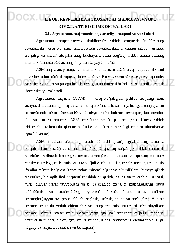 II BOB. RESPUBLIKA AGROSANOAT MAJMUASI VA UNI
RIVOJLANTIRISH IMKONIYATLARI
2.1. Agrosanoat majmuasining zarurligi, maqsad va vazifalari.
Agrosanoat   majmuasining   shakllanishi   ishlab   chiqarish   kuchlarining
rivojlanishi,   xalq   xo‘jaligi   tarmoqlarida   rivojlanishning   chuqurlashuvi,   qishloq
xo‘jaligi   va   sanoat   aloqalarining   kuchayishi   bilan   bog‘liq.   Ushbu   atama   bizning
mamlakatimizda XX asming 60 yillarida paydo bo‘ldi. 
ASM ning asosiy maqsadi - mamlakat aholisini sifatli oziq-ovqat va iste’mol
tovarlari bilan talab darajasida ta’minlashdir. Bu muammo ulkan siyosiy, iqtisodiy
va ijtimoiy ahamiyatga ega bo‘lib, uning talab darajasida hal etilishi aholi turmush
darajasini yuksaltiradi. 
Agrosanoat   majmui   (ACM)   —   xalq   xo jaligida   qishloq   xo jaligi   xomʻ ʻ
ashyosidan aholining oziq-ovqat va xalq iste mo-li tovarlariga bo lgan ehtiyojlarini	
ʼ ʻ
ta minlashda   o zaro   hamkorlikda   fa-oliyat   ko rsatadigan   tarmoqlar,   kor-xonalar,	
ʼ ʻ ʻ
faoliyat   turlari   majmui.   ASM   murakkab   va   ko p   tarmoqlidir.   Uning   ishlab	
ʻ
chiqarish   tuzilmasida   qishloq   xo jaligi   va   o rmon   xo jaligi   muhim   ahamiyatga	
ʻ ʻ ʻ
ega(2.1 -rasm). 
ASM   3   sohani   o z   ichiga   oladi:   1)   qishloq   xo jaligi(aholining   tomorqa	
ʻ ʻ
xo jaligi   ham   kiradi)   va   o rmon   xo jaligi;   2)   qishloq   xo jaligiga   ishlab   chiqarish	
ʻ ʻ ʻ ʻ
vositalari   yetkazib   beradigan   sanoat   tarmoqlari   —   traktor   va   qishloq   xo jaligi	
ʻ
mashina-sozligi,  meliorativ  va  suv   xo jaligi  ob’ektlari  qurilishi  tarmoqlari,  asosiy	
ʻ
fondlar ta miri bo yicha korxo-nalar, mineral o g it va o simliklarni himoya qilish	
ʼ ʻ ʻ ʻ ʻ
vositalari,   biologik   faol   preparatlar   ishlab   chiqarish,   ozuqa   va   mikrobiol.   sanoati,
turli   idishlar   (tara)   tayyor-lash   va   b;   3)   qishloq   xo jaligi   mahsulotlarini   qayta	
ʻ
166ishlash   va   iste molchiga   yetkazib   berish   bilan   band   bo lgan	
ʼ ʻ
tarmoqlar(tayyorlov,   qayta   ishlash,   saqlash,   tashish,   sotish   va   boshqalar).   Har   bir
tarmoq   tarkibida   ishlab   chiqarish   rivo-jining   umumiy   sharoitini   ta minlaydigan	
ʼ
tarmoq   infratuzilmalari   muhim   ahamiyatga   ega   (yo l-transport   xo jaligi,   moddiy-	
ʻ ʻ
texnika ta minoti, elektr, gaz, suv ta minoti, aloqa, omborxona eleva-tor xo jaligi,	
ʼ ʼ ʻ
ulgurji va taqsimot bazalari va boshqalar). 
23 