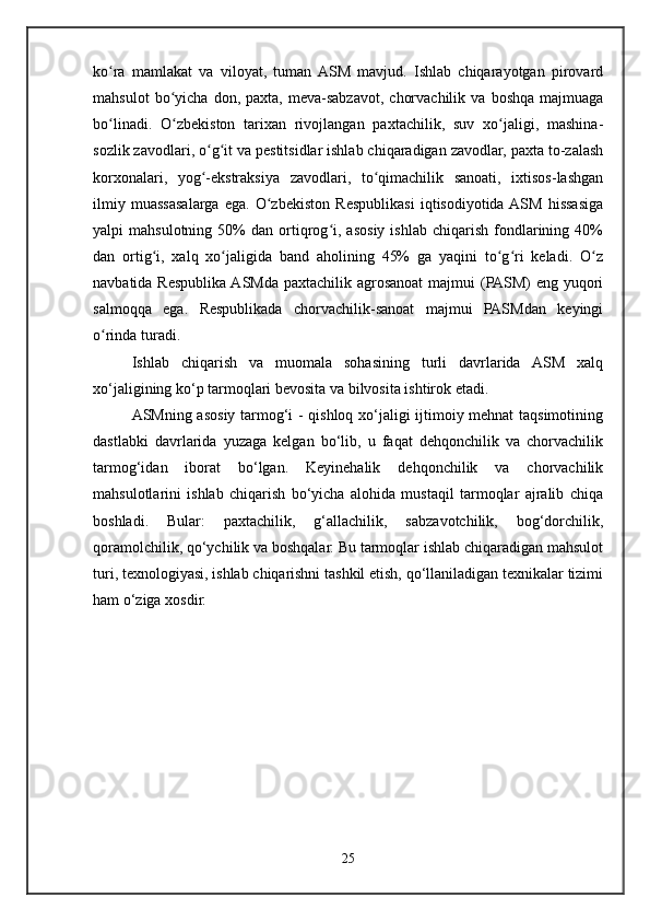 ko ra   mamlakat   va   viloyat,   tuman  ASM   mavjud.   Ishlab   chiqarayotgan   pirovardʻ
mahsulot   bo yicha   don,   paxta,  meva-sabzavot,   chorvachilik   va   boshqa   majmuaga	
ʻ
bo linadi.   O zbekiston   tarixan   rivojlangan   paxtachilik,   suv   xo jaligi,   mashina-	
ʻ ʻ ʻ
sozlik zavodlari, o g it va pestitsidlar ishlab chiqaradigan zavodlar, paxta to-zalash	
ʻ ʻ
korxonalari,   yog -ekstraksiya   zavodlari,   to qimachilik   sanoati,   ixtisos-lashgan
ʻ ʻ
ilmiy   muassasalarga   ega.   O zbekiston   Respublikasi   iqtisodiyotida  ASM   hissasiga	
ʻ
yalpi   mahsulotning   50%   dan   ortiqrog i,   asosiy  ishlab   chiqarish   fondlarining   40%	
ʻ
dan   ortig i,   xalq   xo jaligida   band   aholining   45%   ga   yaqini   to g ri   keladi.   O z	
ʻ ʻ ʻ ʻ ʻ
navbatida Respublika ASMda paxtachilik agrosanoat  majmui  (PASM)  eng yuqori
salmoqqa   ega.   Respublikada   chorvachilik-sanoat   majmui   PASMdan   keyingi
o rinda turadi.	
ʻ
Ishlab   chiqarish   va   muomala   sohasining   turli   davrlarida   ASM   xalq
xo‘jaligining ko‘p tarmoqlari bevosita va bilvosita ishtirok etadi.
ASMning asosiy tarmog‘i - qishloq xo‘jaligi ijtimoiy mehnat taqsimotining
dastlabki   davrlarida   yuzaga   kelgan   bo‘lib,   u   faqat   dehqonchilik   va   chorvachilik
tarmog‘idan   iborat   bo‘lgan.   Keyinehalik   dehqonchilik   va   chorvachilik
mahsulotlarini   ishlab   chiqarish   bo‘yicha   alohida   mustaqil   tarmoqlar   ajralib   chiqa
boshladi.   Bular:   paxtachilik,   g‘allachilik,   sabzavotchilik,   bog‘dorchilik,
qoramolchilik, qo‘ychilik va boshqalar. Bu tarmoqlar ishlab chiqaradigan mahsulot
turi, texnologiyasi, ishlab chiqarishni tashkil etish, qo‘llaniladigan texnikalar tizimi
ham o‘ziga xosdir.
25 