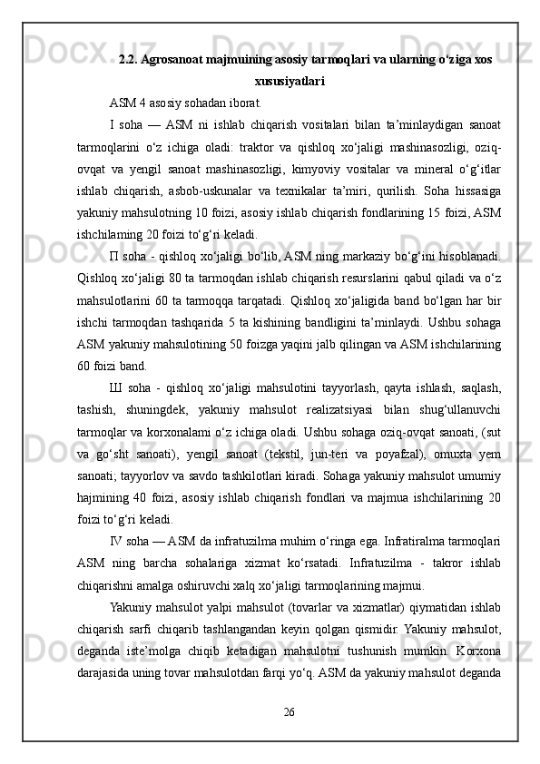 2.2. Agrosanoat majmuining asosiy tarmoqlari va ularning o‘ziga xos
xususiyatlari
ASM 4 asosiy sohadan iborat. 
I   soha   —  ASM   ni   ishlab   chiqarish   vositalari   bilan   ta’minlaydigan   sanoat
tarmoqlarini   o‘z   ichiga   oladi:   traktor   va   qishloq   xo‘jaligi   mashinasozligi,   oziq-
ovqat   va   yengil   sanoat   mashinasozligi,   kimyoviy   vositalar   va   mineral   o‘g‘itlar
ishlab   chiqarish,   asbob-uskunalar   va   texnikalar   ta’miri,   qurilish.   Soha   hissasiga
yakuniy mahsulotning 10 foizi, asosiy ishlab chiqarish fondlarining 15 foizi, ASM
ishchilaming 20 foizi to‘g‘ri keladi. 
П soha - qishloq xo‘jaligi bo‘lib, ASM ning markaziy bo‘g‘ini hisoblanadi.
Qishloq xo‘jaligi 80 ta tarmoqdan ishlab chiqarish resurslarini qabul qiladi va o‘z
mahsulotlarini  60 ta tarmoqqa  tarqatadi. Qishloq  xo‘jaligida band  bo‘lgan har  bir
ishchi   tarmoqdan   tashqarida   5   ta   kishining   bandligini   ta’minlaydi.   Ushbu   sohaga
ASM yakuniy mahsulotining 50 foizga yaqini jalb qilingan va ASM ishchilarining
60 foizi band. 
Ш   soha   -   qishloq   xo‘jaligi   mahsulotini   tayyorlash,   qayta   ishlash,   saqlash,
tashish,   shuningdek,   yakuniy   mahsulot   realizatsiyasi   bilan   shug‘ullanuvchi
tarmoqlar va korxonalami o‘z ichiga oladi. Ushbu sohaga oziq-ovqat sanoati, (sut
va   go‘sht   sanoati),   yengil   sanoat   (tekstil,   jun-teri   va   poyafzal),   omuxta   yem
sanoati; tayyorlov va savdo tashkilotlari kiradi. Sohaga yakuniy mahsulot umumiy
hajmining   40   foizi,   asosiy   ishlab   chiqarish   fondlari   va   majmua   ishchilarining   20
foizi to‘g‘ri keladi. 
IV soha — ASM da infratuzilma muhim o‘ringa ega. Infratiralma tarmoqlari
ASM   ning   barcha   sohalariga   xizmat   ko‘rsatadi.   Infratuzilma   -   takror   ishlab
chiqarishni amalga oshiruvchi xalq xo‘jaligi tarmoqlarining majmui. 
Yakuniy mahsulot  yalpi  mahsulot  (tovarlar  va xizmatlar)  qiymatidan ishlab
chiqarish   sarfi   chiqarib   tashlangandan   keyin   qolgan   qismidir.  Yakuniy   mahsulot,
deganda   iste’molga   chiqib   ketadigan   mahsulotni   tushunish   mumkin.   Korxona
darajasida uning tovar mahsulotdan farqi yo‘q. ASM da yakuniy mahsulot deganda
26 