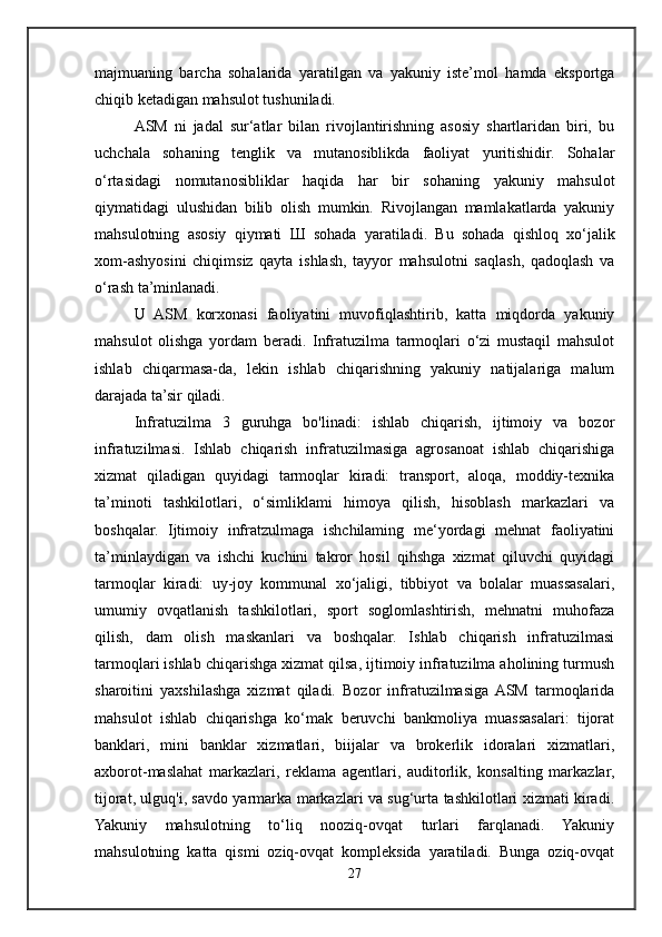 majmuaning   barcha   sohalarida   yaratilgan   va   yakuniy   iste’mol   hamda   eksportga
chiqib ketadigan mahsulot tushuniladi.
ASM   ni   jadal   sur‘atlar   bilan   rivojlantirishning   asosiy   shartlaridan   biri,   bu
uchchala   sohaning   tenglik   va   mutanosiblikda   faoliyat   yuritishidir.   Sohalar
o‘rtasidagi   nomutanosibliklar   haqida   har   bir   sohaning   yakuniy   mahsulot
qiymatidagi   ulushidan   bilib   olish   mumkin.   Rivojlangan   mamlakatlarda   yakuniy
mahsulotning   asosiy   qiymati   Ш   sohada   yaratiladi.   Bu   sohada   qishloq   xo‘jalik
xom-ashyosini   chiqimsiz   qayta   ishlash,   tayyor   mahsulotni   saqlash,   qadoqlash   va
o‘rash ta’minlanadi. 
U   ASM   korxonasi   faoliyatini   muvofiqlashtirib,   katta   miqdorda   yakuniy
mahsulot   olishga   yordam   beradi.   Infratuzilma   tarmoqlari   o‘zi   mustaqil   mahsulot
ishlab   chiqarmasa-da,   lekin   ishlab   chiqarishning   yakuniy   natijalariga   malum
darajada ta’sir qiladi. 
Infratuzilma   3   guruhga   bo'linadi:   ishlab   chiqarish,   ijtimoiy   va   bozor
infratuzilmasi.   Ishlab   chiqarish   infratuzilmasiga   agrosanoat   ishlab   chiqarishiga
xizmat   qiladigan   quyidagi   tarmoqlar   kiradi:   transport,   aloqa,   moddiy-texnika
ta’minoti   tashkilotlari,   o‘simliklami   himoya   qilish,   hisoblash   markazlari   va
boshqalar.   Ijtimoiy   infratzulmaga   ishchilaming   me‘yordagi   mehnat   faoliyatini
ta’minlaydigan   va   ishchi   kuchini   takror   hosil   qihshga   xizmat   qiluvchi   quyidagi
tarmoqlar   kiradi:   uy-joy   kommunal   xo‘jaligi,   tibbiyot   va   bolalar   muassasalari,
umumiy   ovqatlanish   tashkilotlari,   sport   soglomlashtirish,   mehnatni   muhofaza
qilish,   dam   olish   maskanlari   va   boshqalar.   Ishlab   chiqarish   infratuzilmasi
tarmoqlari ishlab chiqarishga xizmat qilsa, ijtimoiy infratuzilma aholining turmush
sharoitini   yaxshilashga   xizmat   qiladi.   Bozor   infratuzilmasiga  ASM   tarmoqlarida
mahsulot   ishlab   chiqarishga   ko‘mak   beruvchi   bankmoliya   muassasalari:   tijorat
banklari,   mini   banklar   xizmatlari,   biijalar   va   brokerlik   idoralari   xizmatlari,
axborot-maslahat   markazlari,   reklama   agentlari,   auditorlik,   konsalting   markazlar,
tijorat, ulguq'i, savdo yarmarka markazlari va sug‘urta tashkilotlari xizmati kiradi.
Yakuniy   mahsulotning   to‘liq   nooziq-ovqat   turlari   farqlanadi.   Yakuniy
mahsulotning   katta   qismi   oziq-ovqat   kompleksida   yaratiladi.   Bunga   oziq-ovqat
27 