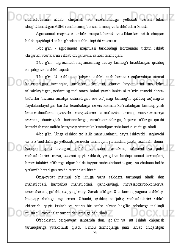 mahsulotlarini   ishlab   chiqarish   va   iste’molchiga   yetkazib   berish   bilan
shug‘ullanadigan ASM sohalarining barcha tarmoq va tashkilotlari kiradi. 
Agrosanoat   majmuasi   tarkibi   maqsad   hamda   vazifalaridan   kelib   chiqqan
holda quyidagi 4 ta bo‘g‘indan tashkil topishi mumkin: 
1-bo‘g‘in   -   agrosanoat   majmuasi   tarkibidagi   korxonalar   uchun   ishlab
chiqarish vositalarini ishlab chiqaruvchi sanoat tarmoqlari. 
2-bo‘g‘m   -   agrosanoat   majmuasining   asosiy   tarmog‘i   hisoblangan   qishloq
xo‘jaligidan tashkil topadi.
3-bo‘g‘in.   U   qishloq   xo‘jaligini   tashkil   etish   hamda   rivojlanishiga   xizmat
ko‘rsatadigan   tarmoqlar,   jumladan,   ekinlarni,   chorva   hayvonlarini   suv   bilan
ta’minlaydigan,  yerlaming meliorativ holati   yaxshilanishini   ta’min  etuvchi   chora-
tadbirlar   tizimini   amalga   oshiradigan   suv   xo‘jaligi   tarmog‘i;   qishloq   xo'jaligida
foydalanilayotgan   barcha   texnikalarga   servis   xizmati   ko‘rsatadigan   tarmoq;   yirik
bino-inshootlami   quruvchi,   mavjudlarini   ta’mirlovchi   tarmoq;   zooveterinariya
xizmati,   shuningdek,   hashorotlarga,   zararkunandalarga,   begona   o‘tlarga   qarshi
kurashish maqsadida kimyoviy xizmat ko‘rsatadigan sohalami o‘z ichiga oladi.
4-bo‘g‘in.   Unga   qishloq   xo‘jalik   mahsulotlarini   qayta   ishlovchi,   saqlovchi
va iste’molchilarga yetkazib  beruvchi  tarmoqlar, jumladan, paxta tozalash, donni,
kanopni,   qand   lavlagini,   go‘sht   va   sutni,   tamakini,   sabzavot   va   poliz
mahsulotlarini,   meva,   uzumni   qayta   ishlash,   yengil   va   boshqa   sanoat   tarmoqlari;
bozor talabini e’tiborga olgan holda tayyor mahsulotlami ulgurji va chakana holda
yetkazib beradigan savdo tarmoqlari kiradi. 
Oziq-ovqat   majmui   o‘z   ichiga   yana   sakkizta   tarmoqni   oladi:   don
mahsulotlari,   kartoshka   mahsulotlari,   qand-lavlagi,   mevasabzavot-konserva,
uzumsharbat, go‘sht, sut, yog‘-moy. Sanab o‘tilgan 8 ta tarmoq yagona tashkiliy-
huquqiy   shaklga   ega   emas.   Chunki,   qishloq   xo‘jaligi   mahsulotlarini   ishlab
chiqarish,   qayta   ishlash   va   sotish   bir   necha   o‘zaro   bog‘liq   sohalarga   taalluqli
mustaqil korxonalar tomonidan amalga oshiriladi. 
O'zbekiston   oziq-ovqat   sanoatida   don,   go‘sht   va   sut   ishlab   chiqarish
tarmoqlariga   yetakchilik   qiladi.   Ushbu   tarmoqlarga   jami   ishlab   chiqarilgan
28 