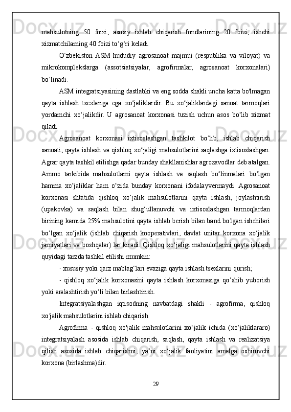 mahsulotning   50   foizi,   asosiy   ishlab   chiqarish   fondlarining   20   foizi,   ishchi
xizmatchilaming 40 foizi to‘g‘ri keladi. 
O‘zbekiston  ASM   hududiy   agrosanoat   majmui   (respublika   va   viloyat)   va
mikrokomplekslarga   (assotsiatsiyalar,   agrofirmalar,   agrosanoat   korxonalari)
bo‘linadi. 
ASM integratsiyasining dastlabki va eng sodda shakli uncha katta bo'lmagan
qayta   ishlash   tsexlariga   ega   xo‘jaliklardir.   Bu   xo‘jaliklardagi   sanoat   tarmoqlari
yordamchi   xo‘jalikdir.   U   agrosanoat   korxonasi   tuzish   uchun   asos   bo‘lib   xizmat
qiladi. 
Agrosanoat   korxonasi   ixtisoslashgan   tashkilot   bo‘lib,   ishlab   chiqarish
sanoati, qayta ishlash va qishloq xo‘jaligi mahsulotlarini saqlashga ixtisoslashgan.
Agrar qayta tashkil etilishga qadar bunday shakllanishlar agrozavodlar deb atalgan.
Ammo   tarkibida   mahsulotlami   qayta   ishlash   va   saqlash   bo‘linmalari   bo‘lgan
hamma   xo‘jaliklar   ham   o‘zida   bunday   korxonani   ifodalayvermaydi.  Agrosanoat
korxonasi   shtatida   qishloq   xo‘jalik   mahsulotlarini   qayta   ishlash,   joylashtirish
(upakovka)   va   saqlash   bilan   shug‘ullanuvchi   va   ixtisoslashgan   tarmoqlardan
birining kamida 25% mahsulotini qayta ishlab berish bilan band bo'lgan ishchilari
bo‘lgan   xo‘jalik   (ishlab   chiqarish   kooperativlari,   davlat   unitar   korxona   xo‘jalik
jamiyatlari va boshqalar) lar kiradi. Qishloq xo‘jaligi mahsulotlarini qayta ishlash
quyidagi tarzda tashkil etilishi mumkin:
- xususiy yoki qarz mablag‘lari evaziga qayta ishlash tsexlarini qurish; 
-   qishloq   xo‘jalik   korxonasini   qayta   ishlash   korxonasiga   qo‘shib   yuborish
yoki aralashtirish yo‘li bilan birlashtirish. 
Integratsiyalashgan   iqtisodning   navbatdagi   shakli   -   agrofirma,   qishloq
xo'jalik mahsulotlarini ishlab chiqarish.
Agrofirma   -   qishloq   xo'jalik   mahsulotlarini   xo‘jalik   ichida   (xo‘jaliklararo)
integratsiyalash   asosida   ishlab   chiqarish,   saqlash,   qayta   ishlash   va   realizatsiya
qilish   asosida   ishlab   chiqarishni,   ya’ni   xo‘jalik   faoliyatini   amalga   oshiruvchi
korxona (birlashma)dir. 
29 