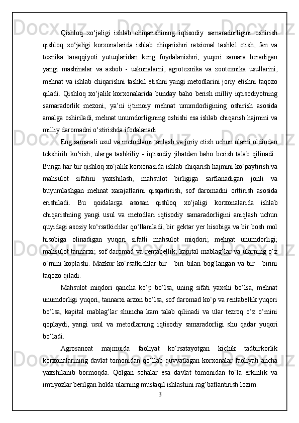 Qishloq   xo‘jaligi   ishlab   chiqarishining   iqtisodiy   samaradorligini   oshirish
qishloq   xo‘jaligi   korxonalarida   ishlab   chiqarishni   ratsional   tashkil   etish,   fan   va
texnika   taraqqiyoti   yutuqlaridan   keng   foydalanishni,   yuqori   samara   beradigan
yangi   mashinalar   va   asbob   -   uskunalarni,   agrotexnika   va   zootexnika   usullarini,
mehnat va ishlab chiqarishni tashkil etishni yangi metodlarini joriy etishni taqozo
qiladi.   Qishloq   xo‘jalik   korxonalarida   bunday   baho   berish   milliy   iqtisodiyotning
samaradorlik   mezoni,   ya’ni   ijtimoiy   mehnat   unumdorligining   oshirish   asosida
amalga oshiriladi, mehnat unumdorligining oshishi esa ishlab chiqarish hajmini va
milliy daromadni o‘stirishda ifodalanadi.
Eng samarali usul va metodlarni tanlash va joriy etish uchun ularni oldindan
tekshirib   ko‘rish,   ularga   tashkiliy   -   iqtisodiy   jihatdan   baho   berish   talab   qilinadi..
Bunga har bir qishloq xo‘jalik korxonasida ishlab chiqarish hajmini ko‘paytirish va
mahsulot   sifatini   yaxshilash,   mahsulot   birligiga   sarflanadigan   jonli   va
buyumlashgan   mehnat   xarajatlarini   qisqartirish,   sof   daromadni   orttirish   asosida
erishiladi.   Bu   qoidalarga   asosan   qishloq   xo‘jaligi   korxonalarida   ishlab
chiqarishning   yangi   usul   va   metodlari   iqtisodiy   samaradorligini   aniqlash   uchun
quyidagi asosiy ko‘rsatkichlar qo‘llaniladi, bir gektar yer hisobiga va bir bosh mol
hisobiga   olinadigan   yuqori   sifatli   mahsulot   miqdori;   mehnat   unumdorligi;
mahsulot tannarxi; sof daromad va rentabellik; kapital mablag‘lar va ularning o‘z
o‘rnini   koplashi.   Mazkur   ko‘rsatkichlar   bir   -   biri   bilan   bog‘langan   va   bir   -   birini
taqozo qiladi. 
Mahsulot   miqdori   qancha   ko‘p   bo‘lsa,   uning   sifati   yaxshi   bo‘lsa,   mehnat
unumdorligi yuqori, tannarxi arzon bo‘lsa, sof daromad ko‘p va rentabellik yuqori
bo‘lsa,   kapital   mablag‘lar   shuncha   kam   talab   qilinadi   va   ular   tezroq   o‘z   o‘rnini
qoplaydi,   yangi   usul   va   metodlarning   iqtisodiy   samaradorligi   shu   qadar   yuqori
bo‘ladi.
Agrosanoat   majmuida   faoliyat   kо‘rsatayotgan   kichik   tadbirkorlik
korxonalarining   davlat   tomonidan   qо‘llab-quvvatlagan   korxonalar   faoliyati   ancha
yaxshilanib   bormoqda.   Qolgan   sohalar   esa   davlat   tomonidan   tо‘la   erkinlik   va
imtiyozlar berilgan holda ularning mustaqil ishlashini rag‘batlantirish lozim. 
3 