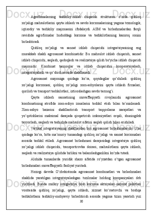Agrofirmalaming   tashkiliy-ishlab   chiqarish   strukturasi   o‘zida   qishloq
xo'jaligi mahsulotlarini qayta ishlash va savdo korxonalarining yagona texnologik,
iqtisodiy   va   tashkiliy   majmuasini   ifodalaydi.   ASM   va   birlashmalardan   farqli
ravishda   agrofirmalar   hududdagi   korxona   va   tashkilotlaming   kamroq   sonini
birlashtiradi.
Qishloq   xo‘jaligi   va   sanoat   ishlab   chiqarishi   integratsiyasining   eng
murakkab   shakli   agrosanoat   kombinatidir.   Bu   mahsulot   ishlab   chiqarish,   sanoat
ishlab chiqarishi, saqlash, qadoqlash va realizatsiya qilish bo'yicha ishlab chiqarish
majmuidir.   Kombinat   tarmoqlar   va   ishlab   chiqarishni   kooperatsiyalash,
integratsiyalash va qo‘shish asosida shakllanadi.
Agrosanoat   majmuiga   qoidaga   ko‘ra,   quyidagilar   qo‘shiladi:   qishloq
xo‘jaligi   korxonasi;   qishloq   xo‘jaligi   xom-ashyolarini   qayta   ishlash   firmalari;
qurilish va transport tashkilotlari; ixtisoslashgan savdo tarmog‘i.
Qayta   ishlash   sanoatining   muvaffaqiyatli   rivojlanishi   agrosanoat
kombinatining   atrofida   xom-ashyo   zonalarini   tashkil   etish   bilan   ta’minlanadi.
Xom-ashyo   bazasini   shakllantirish   transport   taqqoslama   xarajatlari   va
yo‘qotishlarini   maksimal   darajada   qisqartirish   imkoniyatlari   orqali,   shuningdek
tayyorlash, saqlash va tashishda mahsulot sifatini saqlab qolish bilan erishiladi.
Vertikal   integratsiyaning   shakllaridan   biri   agrosanoat   birlashmalaridir.   Ular
qoidaga   ko‘ra,   bitta   ma’muriy   tumandagi   qishloq   xo‘jaligi   va   sanoat   korxonalari
asosida   tashkil   etiladi.   Agrosanoat   birlashmasi   darajasidagi   integratsiya   qishloq
xo‘jaligi   ishlab   chiqarishi,   transportirovka   doirasi,   mahsulotlami   qayta   ishlash,
saqlash va realizatsiya qilishda birlikni va balanslashganlikni ko‘zda tutadi.
Alohida   tumanlarda   yuridik   shaxs   sifatida   ro‘yxatdan   o‘tgan   agrosanoat
birlashmalari muvaffaqiyatli faoliyat yuritadi. 
Hozirgi   davrda   O‘zbekistonda   agrosanoat   kombinatlari   va   birlashmalari
shaklida   yaratilgan   integratsiyalashgan   tuzilmalar   holding   kompaniyalari   deb
yuritiladi.   Bunda   mulkiy   integratsiya   bosh   korxona   aktsiyalari-nazorat   paketlari
vositasida   qishloq   xo‘jaligi,   qayta   ishlash,   xizmat   ko‘rsatuvchi   va   boshqa
tashkilotlami   tashkiliy-mohyaviy   birlashtirish   asosida   yagona   tizim   yaratish   yuz
30 
