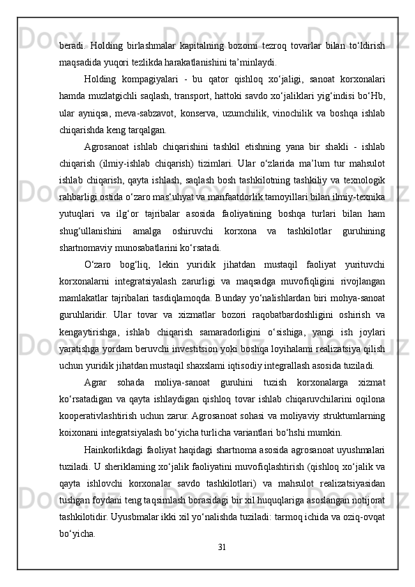beradi.   Holding   birlashmalar   kapitalning   bozomi   tezroq   tovarlar   bilan   to‘ldirish
maqsadida yuqori tezlikda harakatlanishini ta’minlaydi.
Holding   kompagiyalari   -   bu   qator   qishloq   xo‘jaligi,   sanoat   korxonalari
hamda muzlatgichli saqlash, transport, hattoki savdo xo‘jaliklari yig‘indisi bo‘Hb,
ular   ayniqsa,   meva-sabzavot,   konserva,   uzumchilik,   vinochilik   va   boshqa   ishlab
chiqarishda keng tarqalgan.
Agrosanoat   ishlab   chiqarishini   tashkil   etishning   yana   bir   shakli   -   ishlab
chiqarish   (ilmiy-ishlab   chiqarish)   tizimlari.   Ular   o‘zlarida   ma’lum   tur   mahsulot
ishlab  chiqarish,  qayta ishlash,  saqlash  bosh  tashkilotning tashkiliy  va  texnologik
rahbarligi ostida o‘zaro mas‘uhyat va manfaatdorlik tamoyillari bilan ilmiy-texnika
yutuqlari   va   ilg‘or   tajribalar   asosida   faoliyatining   boshqa   turlari   bilan   ham
shug‘ullanishini   amalga   oshiruvchi   korxona   va   tashkilotlar   guruhining
shartnomaviy munosabatlarini ko‘rsatadi.
O‘zaro   bog‘liq,   lekin   yuridik   jihatdan   mustaqil   faoliyat   yurituvchi
korxonalarni   integratsiyalash   zarurligi   va   maqsadga   muvofiqligini   rivojlangan
mamlakatlar  tajribalari  tasdiqlamoqda.  Bunday yo‘nalishlardan biri  mohya-sanoat
guruhlaridir.   Ular   tovar   va   xizmatlar   bozori   raqobatbardoshligini   oshirish   va
kengaytirishga,   ishlab   chiqarish   samaradorligini   o‘sishiga,   yangi   ish   joylari
yaratishga yordam beruvchi investitsion yoki boshqa loyihalami realizatsiya qilish
uchun yuridik jihatdan mustaqil shaxslami iqtisodiy integrallash asosida tuziladi.
Agrar   sohada   moliya-sanoat   guruhini   tuzish   korxonalarga   xizmat
ko‘rsatadigan   va   qayta   ishlaydigan   qishloq   tovar   ishlab   chiqaruvchilarini   oqilona
kooperativlashtirish uchun zarur. Agrosanoat sohasi va moliyaviy struktumlarning
koixonani integratsiyalash bo‘yicha turlicha variantlari bo‘hshi mumkin.
Hainkorlikdagi faoliyat haqidagi shartnoma asosida agrosanoat uyushmalari
tuziladi. U sheriklaming xo‘jalik faoliyatini muvofiqlashtirish (qishloq xo‘jalik va
qayta   ishlovchi   korxonalar   savdo   tashkilotlari)   va   mahsulot   realizatsiyasidan
tushgan foydani teng taqsimlash borasidagi bir xil huquqlariga asoslangan notijorat
tashkilotidir. Uyusbmalar ikki xil yo‘nalishda tuziladi: tarmoq ichida va oziq-ovqat
bo‘yicha. 
31 