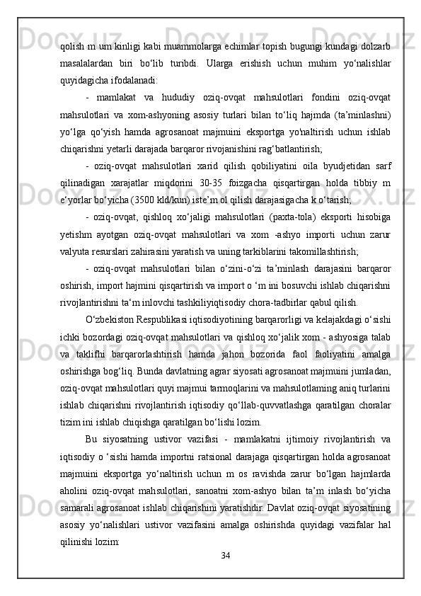 qolish m um kinligi kabi muammolarga echimlar topish bugungi kundagi dolzarb
masalalardan   biri   bo‘lib   turibdi.   Ularga   erishish   uchun   muhim   yo‘nalishlar
quyidagicha ifodalanadi: 
-   mamlakat   va   hududiy   oziq-ovqat   mahsulotlari   fondini   oziq-ovqat
mahsulotlari   va   xom-ashyoning   asosiy   turlari   bilan   to‘liq   hajmda   (ta’minlashni)
yo‘lga   qo‘yish   hamda   agrosanoat   majmuini   eksportga   yo'naltirish   uchun   ishlab
chiqarishni yetarli darajada barqaror rivojanishini rag‘batlantirish; 
-   oziq-ovqat   mahsulotlari   xarid   qilish   qobiliyatini   oila   byudjetidan   sarf
qilinadigan   xarajatlar   miqdorini   30-35   foizgacha   qisqartirgan   holda   tibbiy   m
e‘yorlar bo‘yicha (3500 kld/kun) iste’m ol qilish darajasigacha k o‘tarish; 
-   oziq-ovqat,   qishloq   xo‘jaligi   mahsulotlari   (paxta-tola)   eksporti   hisobiga
yetishm   ayotgan   oziq-ovqat   mahsulotlari   va   xom   -ashyo   importi   uchun   zarur
valyuta resurslari zahirasini yaratish va uning tarkiblarini takomillashtirish;
-   oziq-ovqat   mahsulotlari   bilan   o‘zini-o‘zi   ta’minlash   darajasini   barqaror
oshirish, import hajmini qisqartirish va import о ‘m ini bosuvchi ishlab chiqarishni
rivojlantirishni ta‘m inlovchi tashkiliyiqtisodiy chora-tadbirlar qabul qilish.
O‘zbekiston Respublikasi iqtisodiyotining barqarorligi va kelajakdagi o‘sishi
ichki bozordagi oziq-ovqat mahsulotlari va qishloq xo‘jalik xom - ashyosiga talab
va   taklifhi   barqarorlashtirish   hamda   jahon   bozorida   faol   faoliyatini   amalga
oshirishga bog‘liq. Bunda davlatning agrar siyosati agrosanoat majmuini jumladan,
oziq-ovqat mahsulotlari quyi majmui tarmoqlarini va mahsulotlaming aniq turlarini
ishlab   chiqarishni   rivojlantirish   iqtisodiy   qo‘llab-quvvatlashga   qaratilgan   choralar
tizim ini ishlab chiqishga qaratilgan bo‘lishi lozim. 
Bu   siyosatning   ustivor   vazifasi   -   mamlakatni   ijtimoiy   rivojlantirish   va
iqtisodiy o ‘sishi hamda importni ratsional darajaga qisqartirgan holda agrosanoat
majmuini   eksportga   yo‘naltirish   uchun   m   os   ravishda   zarur   bo‘lgan   hajmlarda
aholini   oziq-ovqat   mahsulotlari,   sanoatni   xom-ashyo   bilan   ta’m   inlash   bo‘yicha
samarali agrosanoat ishlab chiqarishini yaratishdir. Davlat oziq-ovqat siyosatining
asosiy   yo‘nalishlari   ustivor   vazifasini   amalga   oshirishda   quyidagi   vazifalar   hal
qilinishi lozim: 
34 