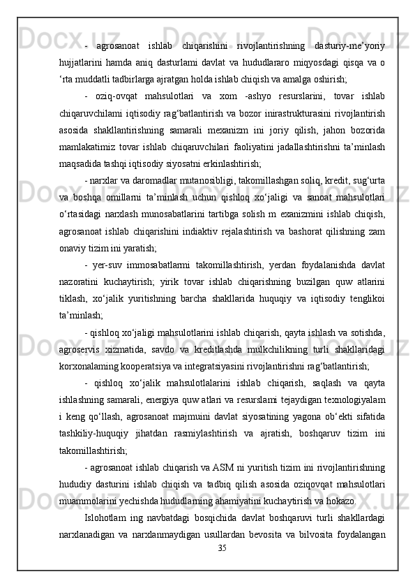 -   agrosanoat   ishlab   chiqarishini   rivojlantirishning   dasturiy-me’yoriy
hujjatlarini   hamda   aniq   dasturlami   davlat   va   hududlararo   miqyosdagi   qisqa   va   o
‘rta muddatli tadbirlarga ajratgan holda ishlab chiqish va amalga oshirish; 
-   oziq-ovqat   mahsulotlari   va   xom   -ashyo   resurslarini,   tovar   ishlab
chiqaruvchilami iqtisodiy rag‘batlantirish va bozor  inirastrukturasini  rivojlantirish
asosida   shakllantirishning   samarali   mexanizm   ini   joriy   qilish,   jahon   bozorida
mamlakatimiz   tovar   ishlab   chiqaruvchilari   faoliyatini   jadallashtirishni   ta’minlash
maqsadida tashqi iqtisodiy siyosatni erkinlashtirish; 
- narxlar va daromadlar mutanosibligi, takomillashgan soliq, kredit, sug‘urta
va   boshqa   omillarni   ta’minlash   uchun   qishloq   xo‘jaligi   va   sanoat   mahsulotlari
o‘rtasidagi   narxlash   munosabatlarini   tartibga   solish   m   exanizmini   ishlab   chiqish,
agrosanoat   ishlab   chiqarishini   indiaktiv   rejalashtirish   va   bashorat   qilishning   zam
onaviy tizim ini yaratish;
-   yer-suv   immosabatlarmi   takomillashtirish,   yerdan   foydalanishda   davlat
nazoratini   kuchaytirish;   yirik   tovar   ishlab   chiqarishning   buzilgan   quw   atlarini
tiklash,   xo‘jalik   yuritishning   barcha   shakllarida   huquqiy   va   iqtisodiy   tenglikoi
ta’minlash;
- qishloq xo‘jaligi mahsulotlarini ishlab chiqarish, qayta ishlash va sotishda,
agroservis   xizmatida,   savdo   va   kreditlashda   mulkchilikning   turli   shakllaridagi
korxonalaming kooperatsiya va integratsiyasini rivojlantirishni rag‘batlantirish;
-   qishloq   xo‘jalik   mahsulotlalarini   ishlab   chiqarish,   saqlash   va   qayta
ishlashning samarali, energiya quw atlari va resurslami tejaydigan texnologiyalam
i   keng   qo‘llash,   agrosanoat   majmuini   davlat   siyosatining   yagona   ob‘ekti   sifatida
tashkiliy-huquqiy   jihatdan   rasmiylashtirish   va   ajratish,   boshqaruv   tizim   ini
takomillashtirish;
- agrosanoat ishlab chiqarish va ASM ni yuritish tizim ini rivojlantirishning
hududiy   dasturini   ishlab   chiqish   va   tadbiq   qilish   asosida   oziqovqat   mahsulotlari
muammolarini yechishda hududlarning ahamiyatini kuchaytirish va hokazo.
Islohotlam   ing   navbatdagi   bosqichida   davlat   boshqaruvi   turli   shakllardagi
narxlanadigan   va   narxlanmaydigan   usullardan   bevosita   va   bilvosita   foydalangan
35 