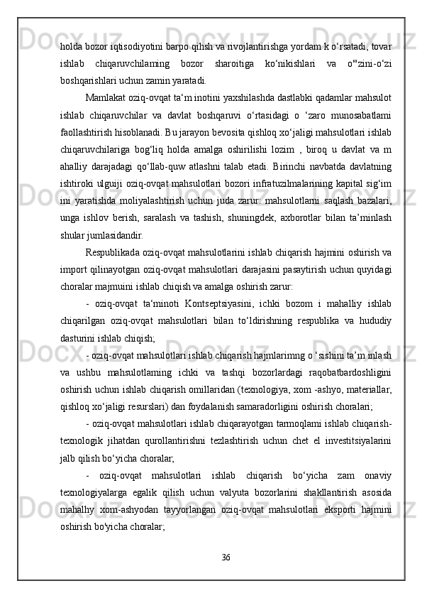holda bozor iqtisodiyotini barpo qihsh va rivojlantirishga yordam k o‘rsatadi, tovar
ishlab   chiqaruvchilaming   bozor   sharoitiga   ko‘nikishlari   va   o'"zini-o‘zi
boshqarishlari uchun zamin yaratadi. 
Mamlakat oziq-ovqat ta‘m inotini yaxshilashda dastlabki qadamlar mahsulot
ishlab   chiqaruvchilar   va   davlat   boshqaruvi   o‘rtasidagi   o   ‘zaro   munosabatlami
faollashtirish hisoblanadi. Bu jarayon bevosita qishloq xo‘jaligi mahsulotlari ishlab
chiqaruvchilariga   bog‘liq   holda   amalga   oshirilishi   lozim   ,   biroq   u   davlat   va   m
ahalliy   darajadagi   qo‘llab-quw   atlashni   talab   etadi.   Birinchi   navbatda   davlatning
ishtiroki ulguiji oziq-ovqat mahsulotlari bozori infratuzilmalarining kapital sig‘im
ini   yaratishda   moliyalashtirish   uchun   juda   zarur:   mahsulotlarni   saqlash   bazalari,
unga   ishlov   berish,   saralash   va   tashish,   shuningdek,   axborotlar   bilan   ta’minlash
shular jumlasidandir. 
Respublikada oziq-ovqat mahsulotlarini ishlab chiqarish hajmini oshirish va
import qilinayotgan oziq-ovqat mahsulotlari darajasini pasaytirish uchun quyidagi
choralar majmuini ishlab chiqish va amalga oshirish zarur:
-   oziq-ovqat   ta‘minoti   Kontseptsiyasini,   ichki   bozom   i   mahalliy   ishlab
chiqarilgan   oziq-ovqat   mahsulotlari   bilan   to‘ldirishning   respublika   va   hududiy
dasturini ishlab chiqish; 
- oziq-ovqat mahsulotlari ishlab chiqarish hajmlarimng o ‘sishini ta’m inlash
va   ushbu   mahsulotlaming   ichki   va   tashqi   bozorlardagi   raqobatbardoshligini
oshirish uchun ishlab chiqarish omillaridan (texnologiya, xom -ashyo, materiallar,
qishloq xo‘jaligi resurslari) dan foydalanish samaradorligini oshirish choralari; 
- oziq-ovqat mahsulotlari ishlab chiqarayotgan tarmoqlami ishlab chiqarish-
texnologik   jihatdan   qurollantirishni   tezlashtirish   uchun   chet   el   investitsiyalarini
jalb qilish bo‘yicha choralar; 
-   oziq-ovqat   mahsulotlari   ishlab   chiqarish   bo‘yicha   zam   onaviy
texnologiyalarga   egalik   qilish   uchun   valyuta   bozorlarini   shakllantirish   asosida
mahalhy   xom-ashyodan   tayyorlangan   oziq-ovqat   mahsulotlari   eksporti   hajmini
oshirish bo'yicha choralar; 
36 