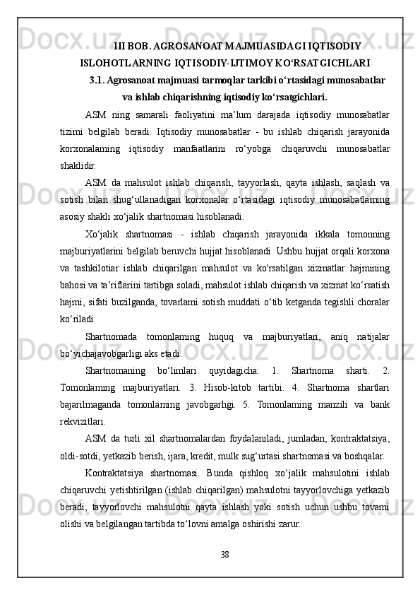 III BOB. AGROSANOAT MAJMUASIDAGI IQTISODIY
ISLOHOTLARNING IQTISODIY-IJTIMOY KO‘RSATGICHLARI
3.1. Agrosanoat majmuasi tarmoqlar tarkibi o‘rtasidagi munosabatlar
va ishlab chiqarishning iqtisodiy ko‘rsatgichlari.
ASM   ning   samarali   faoliyatini   ma’lum   darajada   iqtisodiy   munosabatlar
tizimi   belgilab   beradi.   Iqtisodiy   munosabatlar   -   bu   ishlab   chiqarish   jarayonida
korxonalaming   iqtisodiy   manfaatlarini   ro‘yobga   chiqaruvchi   munosabatlar
shaklidir.
ASM   da   mahsulot   ishlab   chiqarish,   tayyorlash,   qayta   ishlash,   saqlash   va
sotish   bilan   shug‘ullanadigan   korxonalar   o‘rtasidagi   iqtisodiy   munosabatlaming
asosiy shakli xo‘jalik shartnomasi hisoblanadi.
Xo‘jalik   shartnomasi   -   ishlab   chiqarish   jarayonida   ikkala   tomonning
majburiyatlarini belgilab beruvchi hujjat hisoblanadi. Ushbu hujjat orqali korxona
va   tashkilotiar   ishlab   chiqarilgan   mahsulot   va   ko'rsatilgan   xizmatlar   hajmining
bahosi va ta’riflarini tartibga soladi, mahsulot ishlab chiqarish va xizmat ko‘rsatish
hajmi, sifati buzilganda, tovarlami sotish muddati o‘tib ketganda tegishli  choralar
ko‘riladi. 
Shartnomada   tomonlaming   huquq   va   majburiyatlari,   aniq   natijalar
bo‘yichajavobgarligi aks etadi. 
Shartnomaning   bo‘limlari   quyidagicha:   1.   Shartnoma   sharti.   2.
Tomonlaming   majburiyatlari.   3.   Hisob-kitob   tartibi.   4.   Shartnoma   shartlari
bajarilmaganda   tomonlaming   javobgarhgi.   5.   Tomonlaming   manzili   va   bank
rekvizitlari. 
ASM   da   turli   xil   shartnomalardan   foydalaniladi,   jumladan,   kontraktatsiya,
oldi-sotdi, yetkazib berish, ijara, kredit, mulk sug‘urtasi shartnomasi va boshqalar.
Kontraktatsiya   shartnomasi.   Bunda   qishloq   xo‘jalik   mahsulotini   ishlab
chiqaruvchi yetishtirilgan (ishlab chiqarilgan) mahsulotni tayyorlovchiga yetkazib
beradi,   tayyorlovchi   mahsulotni   qayta   ishlash   yoki   sotish   uchun   ushbu   tovami
olishi va belgilangan tartibda to‘lovni amalga oshirishi zarur.
38 