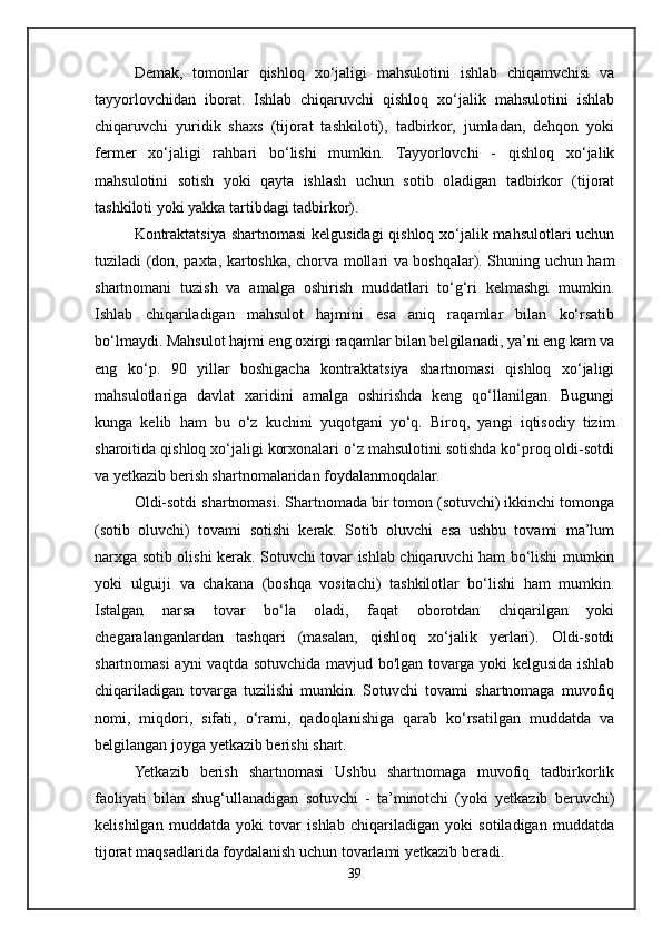 Demak,   tomonlar   qishloq   xo‘jaligi   mahsulotini   ishlab   chiqamvchisi   va
tayyorlovchidan   iborat.   Ishlab   chiqaruvchi   qishloq   xo‘jalik   mahsulotini   ishlab
chiqaruvchi   yuridik   shaxs   (tijorat   tashkiloti),   tadbirkor,   jumladan,   dehqon   yoki
fermer   xo‘jaligi   rahbari   bo‘lishi   mumkin.   Tayyorlovchi   -   qishloq   xo‘jalik
mahsulotini   sotish   yoki   qayta   ishlash   uchun   sotib   oladigan   tadbirkor   (tijorat
tashkiloti yoki yakka tartibdagi tadbirkor).
Kontraktatsiya shartnomasi kelgusidagi qishloq xo‘jalik mahsulotlari uchun
tuziladi (don, paxta, kartoshka, chorva mollari va boshqalar). Shuning uchun ham
shartnomani   tuzish   va   amalga   oshirish   muddatlari   to‘g‘ri   kelmashgi   mumkin.
Ishlab   chiqariladigan   mahsulot   hajmini   esa   aniq   raqamlar   bilan   ko‘rsatib
bo‘lmaydi. Mahsulot hajmi eng oxirgi raqamlar bilan belgilanadi, ya’ni eng kam va
eng   ko‘p.   90   yillar   boshigacha   kontraktatsiya   shartnomasi   qishloq   xo‘jaligi
mahsulotlariga   davlat   xaridini   amalga   oshirishda   keng   qo‘llanilgan.   Bugungi
kunga   kelib   ham   bu   o‘z   kuchini   yuqotgani   yo‘q.   Biroq,   yangi   iqtisodiy   tizim
sharoitida qishloq xo‘jaligi korxonalari o‘z mahsulotini sotishda ko‘proq oldi-sotdi
va yetkazib berish shartnomalaridan foydalanmoqdalar.
Oldi-sotdi shartnomasi. Shartnomada bir tomon (sotuvchi) ikkinchi tomonga
(sotib   oluvchi)   tovami   sotishi   kerak.   Sotib   oluvchi   esa   ushbu   tovami   ma’lum
narxga sotib olishi kerak. Sotuvchi tovar ishlab chiqaruvchi ham bo‘lishi mumkin
yoki   ulguiji   va   chakana   (boshqa   vositachi)   tashkilotlar   bo‘lishi   ham   mumkin.
Istalgan   narsa   tovar   bo‘la   oladi,   faqat   oborotdan   chiqarilgan   yoki
chegaralanganlardan   tashqari   (masalan,   qishloq   xo‘jalik   yerlari).   Oldi-sotdi
shartnomasi ayni vaqtda sotuvchida mavjud bo'lgan tovarga yoki kelgusida ishlab
chiqariladigan   tovarga   tuzilishi   mumkin.   Sotuvchi   tovami   shartnomaga   muvofiq
nomi,   miqdori,   sifati,   o‘rami,   qadoqlanishiga   qarab   ko‘rsatilgan   muddatda   va
belgilangan joyga yetkazib berishi shart.
Yetkazib   berish   shartnomasi   Ushbu   shartnomaga   muvofiq   tadbirkorlik
faoliyati   bilan   shug‘ullanadigan   sotuvchi   -   ta’minotchi   (yoki   yetkazib   beruvchi)
kelishilgan   muddatda   yoki   tovar   ishlab   chiqariladigan   yoki   sotiladigan   muddatda
tijorat maqsadlarida foydalanish uchun tovarlami yetkazib beradi. 
39 