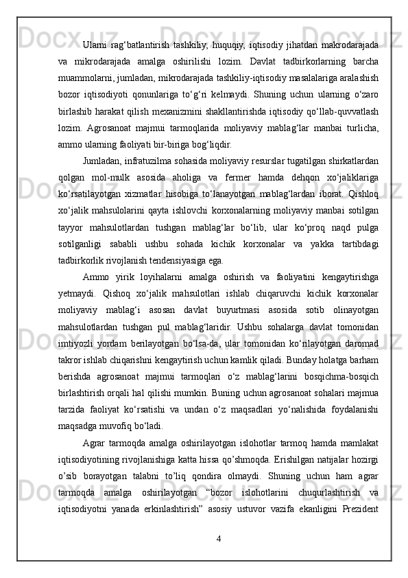 Ularni   rag‘batlantirish   tashkiliy,   huquqiy,   iqtisodiy   jihatdan   makrodarajada
va   mikrodarajada   amalga   oshirilishi   lozim.   Davlat   tadbirkorlarning   barcha
muammolarni, jumladan, mikrodarajada tashkiliy-iqtisodiy masalalariga aralashish
bozor   iqtisodiyoti   qonunlariga   tо‘g‘ri   kelmaydi.   Shuning   uchun   ularning   о‘zaro
birlashib   harakat   qilish   mexanizmini   shakllantirishda   iqtisodiy   qо‘llab-quvvatlash
lozim.   Agrosanoat   majmui   tarmoqlarida   moliyaviy   mablag‘lar   manbai   turlicha,
ammo ularning faoliyati bir-biriga bog‘liqdir. 
Jumladan, infratuzilma sohasida moliyaviy resurslar tugatilgan shirkatlardan
qolgan   mol-mulk   asosida   aholiga   va   fermer   hamda   dehqon   xо‘jaliklariga
kо‘rsatilayotgan   xizmatlar   hisobiga   tо‘lanayotgan   mablag‘lardan   iborat.   Qishloq
xо‘jalik   mahsulolarini   qayta   ishlovchi   korxonalarning   moliyaviy   manbai   sotilgan
tayyor   mahsulotlardan   tushgan   mablag‘lar   bо‘lib,   ular   kо‘proq   naqd   pulga
sotilganligi   sababli   ushbu   sohada   kichik   korxonalar   va   yakka   tartibdagi
tadbirkorlik rivojlanish tendensiyasiga ega. 
Ammo   yirik   loyihalarni   amalga   oshirish   va   faoliyatini   kengaytirishga
yetmaydi.   Qishoq   xо‘jalik   mahsulotlari   ishlab   chiqaruvchi   kichik   korxonalar
moliyaviy   mablag‘i   asosan   davlat   buyurtmasi   asosida   sotib   olinayotgan
mahsulotlardan   tushgan   pul   mablag‘laridir.   Ushbu   sohalarga   davlat   tomonidan
imtiyozli   yordam   berilayotgan   bо‘lsa-da,   ular   tomonidan   kо‘rilayotgan   daromad
takror ishlab chiqarishni kengaytirish uchun kamlik qiladi. Bunday holatga barham
berishda   agrosanoat   majmui   tarmoqlari   о‘z   mablag‘larini   bosqichma-bosqich
birlashtirish orqali hal qilishi mumkin. Buning uchun agrosanoat sohalari majmua
tarzida   faoliyat   kо‘rsatishi   va   undan   о‘z   maqsadlari   yо‘nalishida   foydalanishi
maqsadga muvofiq bо‘ladi.
Agrar   tarmoqda   amalga   oshirilayotgan   islohotlar   tarmoq   hamda   mamlakat
iqtisodiyotining rivojlanishiga katta hissa qo’shmoqda. Erishilgan natijalar hozirgi
o’sib   borayotgan   talabni   to’liq   qondira   olmaydi.   Shuning   uchun   ham   agrar
tarmoqda   amalga   oshirilayotgan   “bozor   islohotlarini   chuqurlashtirish   va
iqtisodiyotni   yanada   erkinlashtirish”   asosiy   ustuvor   vazifa   ekanligini   Prezident
4 