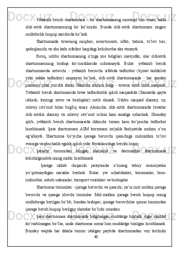 Yetkazib   berish   shartnomasi   -   bu   shartnomaning   mustaqil   turi   emas,   balki
oldi-sotdi   shartnomasining   bir   ko‘rinishi.   Bunda   oldi-sotdi   shartnomasi   singari
mulkdorlik huquqi xaridorda bo‘ladi. 
Shartnomada   tovarning   miqdori,   assortimenti,   sifati,   bahosi,   to‘lov   turi,
qadoqlanishi va shu kabi sifatlari haqidagi kelishuvlar aks etmaydi. 
Biroq,   ushbu   shartnomaning   o‘ziga   xos   belgilari   mavjudki,   ular   oldisotdi
shartnomasining   boshqa   ko‘rinishlarida   uchramaydi.   Bular:   yetkazib   berish
shartnomasida   sotuvchi   -   yetkazib   beruvchi   sifatida   tadbirkor   (tijorat   tashkiloti
yoki   yakka   tadbirkor)   namoyon   bo‘ladi,   oldi-sotdi   shartnomasida   -   har   qanday
jismoniy   yoki   yuridik   shaxs.   Ikkinchi   muhim   belgi   -   tovami   sotib   olish   maqsadi.
Yetkazib berish shartomasida tovar tadbirkorlik qilish maqsadida (Sanoatda qayta
ishlash,   keyingi   sotuv   va   boshqalar)   sotib   olinadi.   Ushbu   maqsad   shaxsiy,   uy,
oilaviy   iste’mol   bilan   bog'liq   emas.  Aksincha,   oldi-sotdi   shartnomasida   tovarlar
oldi-sotdisi   shaxsiy   va   oilaviy   iste’mol   uchun   ham   amalga   oshiriladi.   Shunday
qilib,   yetkazib   berish   shartnomasida   ikkinchi   tomon   ham   ko‘pincha   tadbirkor
hisoblanadi.   Ijara   shartnomasi   ASM   korxonasi   xo'jalik   faoliyatida   muhim   o‘rin
eg‘allaydi.   Shartnoma   bo‘yicha   ijaraga   beruvchi   ijarachiga   molmulkni   to‘lov
evaziga vaqtinchalik egalik qilish yoki foydalanishga berishi lozim.
Ijarachi   tomonidan   olingan   mahsulot   va   daromadlar   shartnomada
kelishilganidek uning mulki hisoblanadi.
  Ijaraga   ishlab   chiqarish   jarayonida   o‘zining   tabiiy   xususiyatini
yo‘qotmaydigan   narsalar   beriladi.   Bular:   yer   uchatskalari,   korxonalar,   bino-
inshootlar, asbob-uskunalar, transport vositalari va boshqalar. 
Shartnoma tomonlari - ijaraga beruvchi va ijarachi, ya’ni mol-mulkni ijaraga
beruvchi   va   ijaraga   oluvchi   tomonlar.   Mol-mulkni   ijaraga   berish   huquqi   uning
mulkdoriga berilgan bo‘hb, bundan tashqari, ijaraga beruvchilar qonun tomonidan
ijaraga berish huquqi berilgan shaxslar bo‘lishi mumkin. 
Ijara shartnomasi shartnomada belgilangan muddatga tuziladi. Agar muddat
ko‘rsatilmagan bo‘Isa, unda shartnoma noma’lum  muddatga tuzilgan hisoblanadi.
Bunday   vaqtda   har   ikkala   tomon   istalgan   paytida   shartnomadan   voz   kechishi
40 