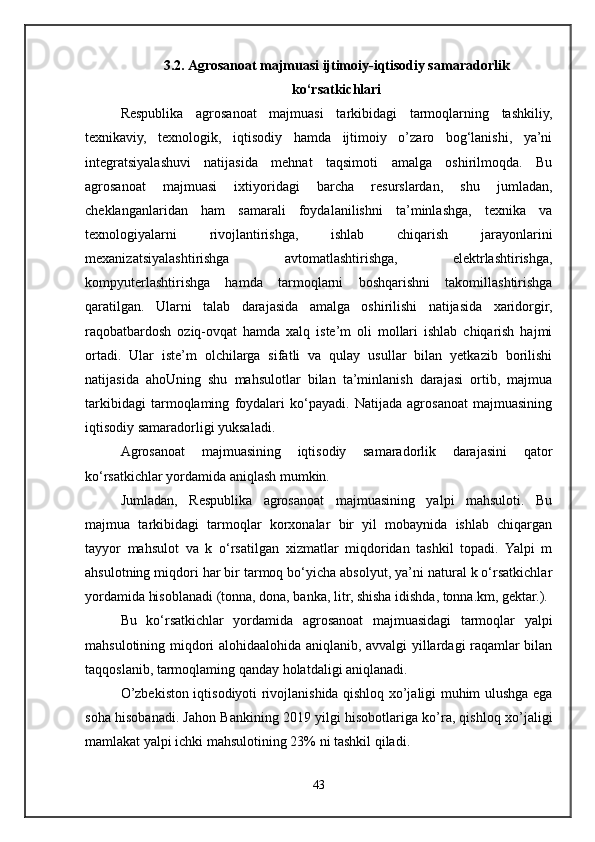 3.2. Agrosanoat majmuasi ijtimoiy-iqtisodiy samaradorlik
ko‘rsatkichlari
Respublika   agrosanoat   majmuasi   tarkibidagi   tarmoqlarning   tashkiliy,
texnikaviy,   texnologik,   iqtisodiy   hamda   ijtimoiy   o’zaro   bog‘lanishi,   ya’ni
integratsiyalashuvi   natijasida   mehnat   taqsimoti   amalga   oshirilmoqda.   Bu
agrosanoat   majmuasi   ixtiyoridagi   barcha   resurslardan,   shu   jumladan,
cheklanganlaridan   ham   samarali   foydalanilishni   ta’minlashga,   texnika   va
texnologiyalarni   rivojlantirishga,   ishlab   chiqarish   jarayonlarini
mexanizatsiyalashtirishga   avtomatlashtirishga,   elektrlashtirishga,
kompyuterlashtirishga   hamda   tarmoqlarni   boshqarishni   takomillashtirishga
qaratilgan.   Ularni   talab   darajasida   amalga   oshirilishi   natijasida   xaridorgir,
raqobatbardosh   oziq-ovqat   hamda   xalq   iste’m   oli   mollari   ishlab   chiqarish   hajmi
ortadi.   Ular   iste’m   olchilarga   sifatli   va   qulay   usullar   bilan   yetkazib   borilishi
natijasida   ahoUning   shu   mahsulotlar   bilan   ta’minlanish   darajasi   ortib,   majmua
tarkibidagi   tarmoqlaming   foydalari   ko‘payadi.   Natijada   agrosanoat   majmuasining
iqtisodiy samaradorligi yuksaladi. 
Agrosanoat   majmuasining   iqtisodiy   samaradorlik   darajasini   qator
kо‘rsatkichlar yordamida aniqlash mumkin. 
Jumladan,   Respublika   agrosanoat   majmuasining   yalpi   mahsuloti.   Bu
majmua   tarkibidagi   tarmoqlar   korxonalar   bir   yil   mobaynida   ishlab   chiqargan
tayyor   mahsulot   va   k   o‘rsatilgan   xizmatlar   miqdoridan   tashkil   topadi.   Yalpi   m
ahsulotning miqdori har bir tarmoq bo‘yicha absolyut, ya’ni natural k o‘rsatkichlar
yordamida hisoblanadi (tonna, dona, banka, litr, shisha idishda, tonna.km, gektar.). 
Bu   ko‘rsatkichlar   yordamida   agrosanoat   majmuasidagi   tarmoqlar   yalpi
mahsulotining miqdori alohidaalohida aniqlanib, avvalgi yillardagi raqamlar bilan
taqqoslanib, tarmoqlaming qanday holatdaligi aniqlanadi.
O’zbekiston iqtisodiyoti rivojlanishida qishloq xo’jaligi muhim ulushga ega
soha hisobanadi. Jahon Bankining 2019 yilgi hisobotlariga ko’ra, qishloq xo’jaligi
mamlakat yalpi ichki mahsulotining 23% ni tashkil qiladi. 
43 