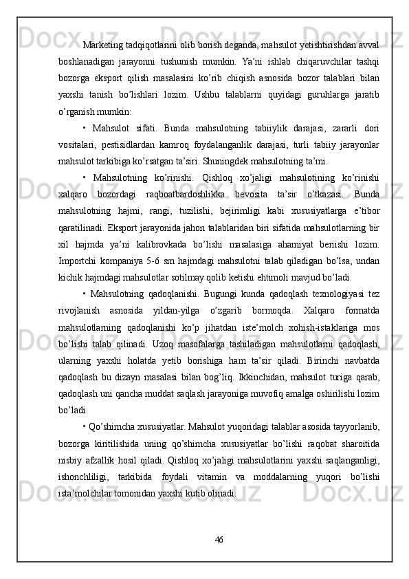 Marketing tadqiqotlarini olib borish deganda, mahsulot yetishtirishdan avval
boshlanadigan   jarayonni   tushunish   mumkin.   Ya’ni   ishlab   chiqaruvchilar   tashqi
bozorga   eksport   qilish   masalasini   ko’rib   chiqish   asnosida   bozor   talablari   bilan
yaxshi   tanish   bo’lishlari   lozim.   Ushbu   talablarni   quyidagi   guruhlarga   jaratib
o’rganish mumkin: 
•   Mahsulot   sifati.   Bunda   mahsulotning   tabiiylik   darajasi,   zararli   dori
vositalari,   pestisidlardan   kamroq   foydalanganlik   darajasi,   turli   tabiiy   jarayonlar
mahsulot tarkibiga ko’rsatgan ta’siri. Shuningdek mahsulotning ta’mi. 
•   Mahsulotning   ko’rinishi.   Qishloq   xo’jaligi   mahsulotining   ko’rinishi
xalqaro   bozordagi   raqboatbardoshlikka   bevosita   ta’sir   o’tkazasi.   Bunda
mahsulotning   hajmi,   rangi,   tuzilishi,   bejirimligi   kabi   xususiyatlarga   e’tibor
qaratilinadi. Eksport jarayonida jahon talablaridan biri sifatida mahsulotlarning bir
xil   hajmda   ya’ni   kalibrovkada   bo’lishi   masalasiga   ahamiyat   beriishi   lozim.
Importchi   kompaniya   5-6   sm   hajmdagi   mahsulotni   talab   qiladigan   bo’lsa,   undan
kichik hajmdagi mahsulotlar sotilmay qolib ketishi ehtimoli mavjud bo’ladi. 
•   Mahsulotning   qadoqlanishi.   Bugungi   kunda   qadoqlash   texnologiyasi   tez
rivojlanish   asnosida   yildan-yilga   o’zgarib   bormoqda.   Xalqaro   formatda
mahsulotlarning   qadoqlanishi   ko’p   jihatdan   iste’molch   xohish-istaklariga   mos
bo’lishi   talab   qilinadi.   Uzoq   masofalarga   tashiladigan   mahsulotlarni   qadoqlash,
ularning   yaxshi   holatda   yetib   borishiga   ham   ta’sir   qiladi.   Birinchi   navbatda
qadoqlash   bu   dizayn   masalasi   bilan   bog’liq.   Ikkinchidan,   mahsulot   turiga   qarab,
qadoqlash uni qancha muddat saqlash jarayoniga muvofiq amalga oshirilishi lozim
bo’ladi. 
• Qo’shimcha xususiyatlar. Mahsulot yuqoridagi talablar asosida tayyorlanib,
bozorga   kiritilishida   uning   qo’shimcha   xususiyatlar   bo’lishi   raqobat   sharoitida
nisbiy   afzallik   hosil   qiladi.   Qishloq   xo’jaligi   mahsulotlarini   yaxshi   saqlanganligi,
ishonchliligi,   tarkibida   foydali   vitamin   va   moddalarning   yuqori   bo’lishi
ista’molchilar tomonidan yaxshi kutib olinadi.
46 