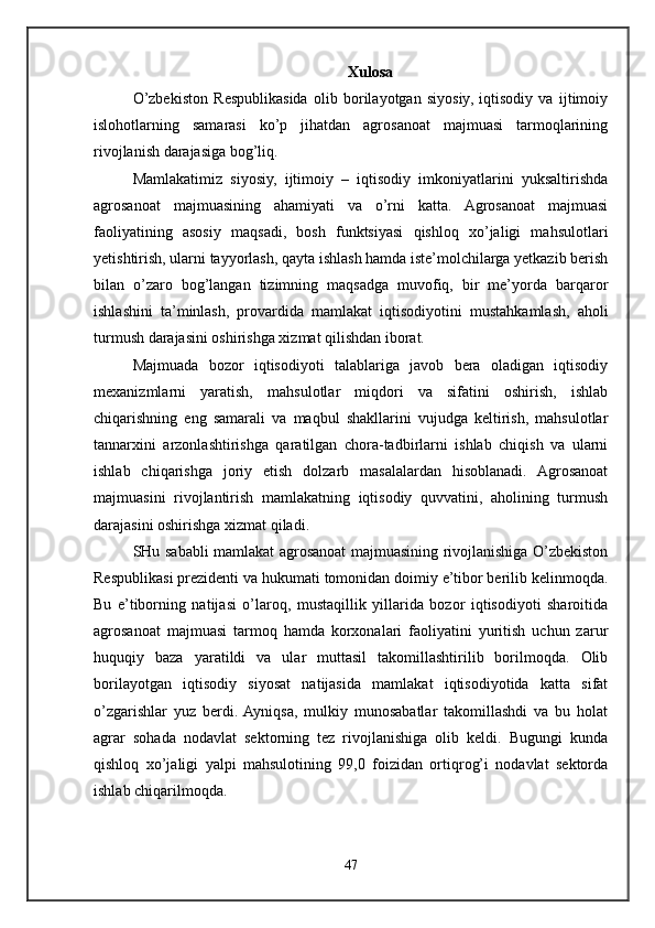 Xulosa
O’zbekiston   Respublikasida   olib   borilayotgan   siyosiy,   iqtisodiy   va   ijtimoiy
islohotlarning   samarasi   ko’p   jihatdan   agrosanoat   majmuasi   tarmoqlarining
rivojlanish darajasiga bog’liq. 
Mamlakatimiz   siyosiy,   ijtimoiy   –   iqtisodiy   imkoniyatlarini   yuksaltirishda
agrosanoat   majmuasining   ahamiyati   va   o’rni   katta.   Agrosanoat   majmuasi
faoliyatining   asosiy   maqsadi,   bosh   funktsiyasi   qishloq   xo’jaligi   mahsulotlari
yetishtirish, ularni tayyorlash, qayta ishlash hamda iste’molchilarga yetkazib berish
bilan   o’zaro   bog’langan   tizimning   maqsadga   muvofiq,   bir   me’yorda   barqaror
ishlashini   ta’minlash,   provardida   mamlakat   iqtisodiyotini   mustahkamlash,   aholi
turmush darajasini oshirishga xizmat qilishdan iborat. 
Majmuada   bozor   iqtisodiyoti   talablariga   javob   bera   oladigan   iqtisodiy
mexanizmlarni   yaratish,   mahsulotlar   miqdori   va   sifatini   oshirish,   ishlab
chiqarishning   eng   samarali   va   maqbul   shakllarini   vujudga   keltirish,   mahsulotlar
tannarxini   arzonlashtirishga   qaratilgan   chora-tadbirlarni   ishlab   chiqish   va   ularni
ishlab   chiqarishga   joriy   etish   dolzarb   masalalardan   hisoblanadi.   Agrosanoat
majmuasini   rivojlantirish   mamlakatning   iqtisodiy   quvvatini,   aholining   turmush
darajasini oshirishga xizmat qiladi. 
SHu sababli mamlakat agrosanoat majmuasining rivojlanishiga O’zbekiston
Respublikasi prezidenti va hukumati tomonidan doimiy e’tibor berilib kelinmoqda.
Bu   e’tiborning   natijasi   o’laroq,   mustaqillik   yillarida   bozor   iqtisodiyoti   sharoitida
agrosanoat   majmuasi   tarmoq   hamda   korxonalari   faoliyatini   yuritish   uchun   zarur
huquqiy   baza   yaratildi   va   ular   muttasil   takomillashtirilib   borilmoqda.   Olib
borilayotgan   iqtisodiy   siyosat   natijasida   mamlakat   iqtisodiyotida   katta   sifat
o’zgarishlar   yuz   berdi.  Ayniqsa,   mulkiy   munosabatlar   takomillashdi   va   bu   holat
agrar   sohada   nodavlat   sektorning   tez   rivojlanishiga   olib   keldi.   Bugungi   kunda
qishloq   xo’jaligi   yalpi   mahsulotining   99,0   foizidan   ortiqrog’i   nodavlat   sektorda
ishlab chiqarilmoqda. 
47 