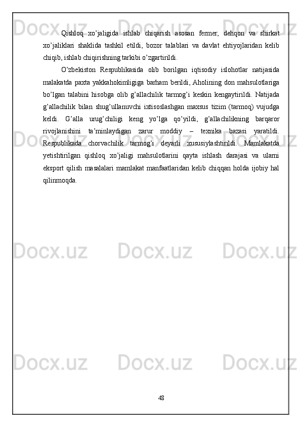 Qishloq   xo’jaligida   ishlab   chiqarish   asosan   fermer,   dehqon   va   shirkat
xo’jaliklari   shaklida   tashkil   etildi,   bozor   talablari   va   davlat   ehtiyojlaridan   kelib
chiqib, ishlab chiqirishning tarkibi o’zgartirildi. 
O’zbekiston   Respublikasida   olib   borilgan   iqtisodiy   islohotlar   natijasida
malakatda   paxta   yakkahokimligiga   barham   berildi,  Aholining   don   mahsulotlariga
bo’lgan   talabini   hisobga   olib   g’allachilik   tarmog’i   keskin   kengaytirildi.   Natijada
g’allachilik   bilan   shug’ullanuvchi   ixtisoslashgan   maxsus   tizim   (tarmoq)   vujudga
keldi.   G’alla   urug’chiligi   keng   yo’lga   qo’yildi,   g’allachilikning   barqaror
rivojlanishini   ta’minlaydigan   zarur   moddiy   –   texnika   bazasi   yaratildi.
Respublikada   chorvachilik   tarmog’i   deyarli   xususiylashtirildi.   Mamlakatda
yetishtirilgan   qishloq   xo’jaligi   mahsulotlarini   qayta   ishlash   darajasi   va   ularni
eksport   qilish   masalalari   mamlakat   manfaatlaridan   kelib  chiqqan   holda   ijobiy  hal
qilinmoqda.
48 