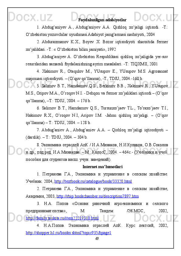 Foydalanilgan adabiyotlar
1.   Abdug‘aniyev   A.,   Abdug‘aniyev   A.A.   Qishloq   xo‘jaligi   iqtisodi.   -T.:
O‘zbekiston yozuvchilar uyushmasi Adabiyot jamg‘armasi nashriyoti, 2004
2.   Abduraxmanov   K.X.,   Boyev   X.   Bozor   iqtisodiyoti   sharoitida   fermer
xo‘jaliklari. -T.: « O‘zbekiston bilim jamiyati», 1992
3.  Abdug‘aniyev  A.   O‘zbekiston   Respublikasi   qishloq   xo‘jaligida   yer-suv
resurslaridan samarali foydalanishning ayrim masalalari. -T.: TIQXMII, 2001
4.   Xakimov   R.,   Otaqulov   M.,   YUsupov   E.,   YUsupov   M.S.   Agrosanoat
majmuasi iqtisodiyoti. – (O’quv qo’llanma), -T., TDIU, 2004.-160 b. 
5.   Salimov   B.T.,   Hamdamov   Q.S.,   Berkinov   B.B.,   Xakimov   R.,  YUsupov
M.S., Oripov M.A., O’roqov N.I. - Dehqon va fermer xo’jaliklari iqtisodi – (O’quv
qo’llanma), –T.: TDIU, 2004. – 176 b. 
6.   Salimov   B.T.,   Hamdamov   Q.S.,   Tursunxo’jaev   T.L.,   To’raxo’jaev   T.I.,
Hakimov   R.X.,   O’roqov   N.I,   Aripov   I.M.   -Jahon   qishloq   xo’jaligi.   –   (O’quv
qo’llanma) – T.: TDIU, 2004. – 128 b. 
7.   Abdug’aniev   A.,   Abdug’aniev   A.A.   –   Qishloq   xo’jaligi   iqtisodiyoti   –
(darslik). – T.: TDIU, 2004. – 304 b. 
8. Экономика отраслѐй АпК / И.А.Минаков, Н.И.Куликов, О.В.Соколов
и др.; под р	
ѐд. И.А.Минакова. – М.: КолосС, 2004. – 464с.- (Уч	ѐбники и уч	ѐб.
пособия для студ	
ѐнтов висш. учун. зав	ѐдѐний).
Internet ma’lumotlari
1.   П	
ѐтран	ѐва   Г.А.,   Экономика   и   управл	ѐни	ѐ  в   с	ѐлском   хозяйств	ѐ.
Уч	
ѐбник. 2004,  http://textbook.ru/catalogue/book/33320.html  
2.   П	
ѐтран	ѐва   Г.А.,   Экономика   и   управл	ѐни	ѐ  в   с	ѐлском   хозяйств	ѐ,
Акад	
ѐмия, 2003,  http://rbip.bookchamber.ru/description7897.htm  
3.   Н.А.   Попов   «Основи   риночной   агро	
ѐкономики   и   с	ѐлского
пр	
ѐдпринимат	ѐлства»,   М:   Танд	ѐм   /ЭКМОС,   2002,
http://family.taukita.ru/item22219310.html  
4.   Н.А.Попов.   Экономика   отрасл	
ѐй   АпК.   Курс   л	ѐктсий,   2002,
http://shopper.h1.ru/books.shtml?topic935&page1  
49 