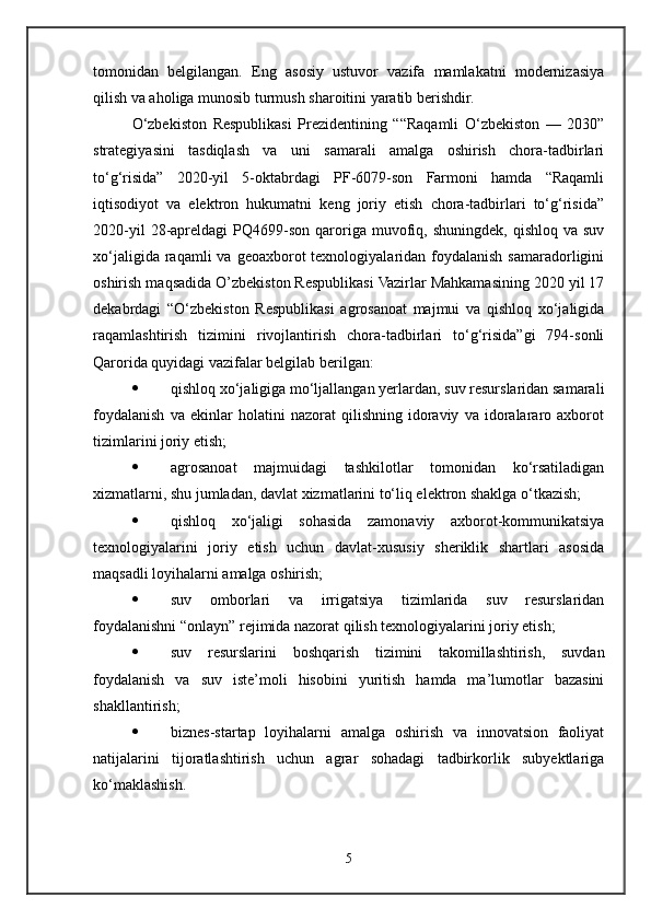 tomonidan   belgilangan.   Eng   asosiy   ustuvor   vazifa   mamlakatni   modernizasiya
qilish va aholiga munosib turmush sharoitini yaratib berishdir.
O‘zbekiston   Respublikasi   Prezidentining   ““Raqamli   O‘zbekiston   —   2030”
strategiyasini   tasdiqlash   va   uni   samarali   amalga   oshirish   chora-tadbirlari
to‘g‘risida”   2020-yil   5-oktabrdagi   PF-6079-son   Farmoni   hamda   “Raqamli
iqtisodiyot   va   elektron   hukumatni   keng   joriy   etish   chora-tadbirlari   to‘g‘risida”
2020-yil  28-apreldagi   PQ4699-son   qaroriga  muvofiq,  shuningdek,  qishloq  va   suv
xo‘jaligida  raqamli  va  geoaxborot  texnologiyalaridan foydalanish  samaradorligini
oshirish maqsadida O’zbekiston Respublikasi Vazirlar Mahkamasining 2020 yil 17
dekabrdagi   “O‘zbekiston   Respublikasi   agrosanoat   majmui   va   qishloq   xo‘jaligida
raqamlashtirish   tizimini   rivojlantirish   chora-tadbirlari   to‘g‘risida”gi   794-sonli
Qarorida quyidagi vazifalar belgilab berilgan:
 qishloq xo‘jaligiga mo‘ljallangan yerlardan, suv resurslaridan samarali
foydalanish   va   ekinlar   holatini   nazorat   qilishning   idoraviy   va   idoralararo   axborot
tizimlarini joriy etish;
 agrosanoat   majmuidagi   tashkilotlar   tomonidan   ko‘rsatiladigan
xizmatlarni, shu jumladan, davlat xizmatlarini to‘liq elektron shaklga o‘tkazish;
 qishloq   xo‘jaligi   sohasida   zamonaviy   axborot-kommunikatsiya
texnologiyalarini   joriy   etish   uchun   davlat-xususiy   sheriklik   shartlari   asosida
maqsadli loyihalarni amalga oshirish;
 suv   omborlari   va   irrigatsiya   tizimlarida   suv   resurslaridan
foydalanishni “onlayn” rejimida nazorat qilish texnologiyalarini joriy etish;
 suv   resurslarini   boshqarish   tizimini   takomillashtirish,   suvdan
foydalanish   va   suv   iste’moli   hisobini   yuritish   hamda   ma’lumotlar   bazasini
shakllantirish;
 biznes-startap   loyihalarni   amalga   oshirish   va   innovatsion   faoliyat
natijalarini   tijoratlashtirish   uchun   agrar   sohadagi   tadbirkorlik   subyektlariga
ko‘maklashish.
5 
