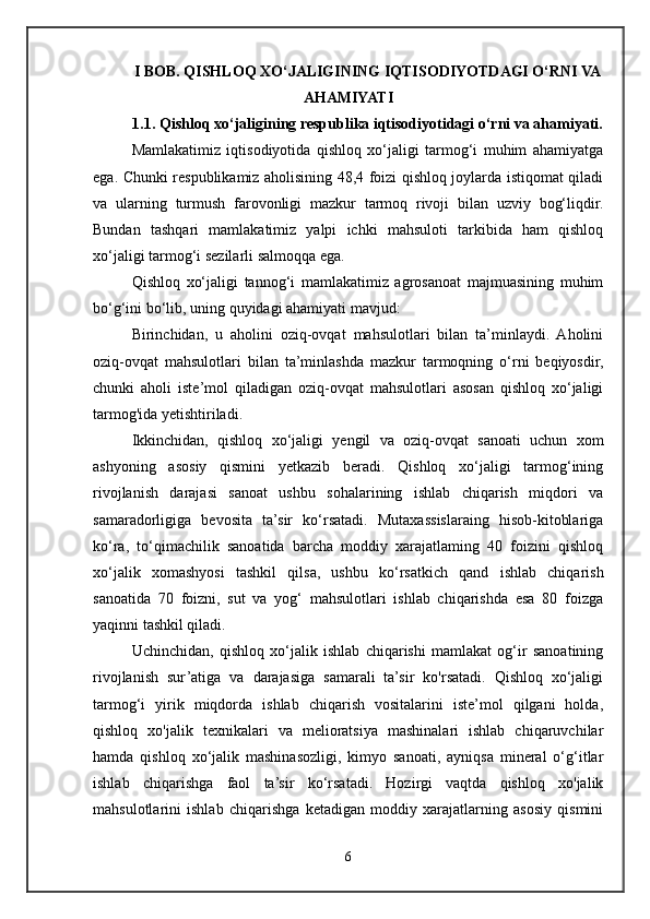 I BOB. QISHLOQ XO‘JALIGINING IQTISODIYOTDAGI O‘RNI VA
AHAMIYATI
1.1. Qishloq xo‘jaligining respublika iqtisodiyotidagi o‘rni va ahamiyati.
Mamlakatimiz   iqtisodiyotida   qishloq   xo‘jaligi   tarmog‘i   muhim   ahamiyatga
ega. Chunki respublikamiz aholisining 48,4 foizi qishloq joylarda istiqomat qiladi
va   ularning   turmush   farovonligi   mazkur   tarmoq   rivoji   bilan   uzviy   bog‘liqdir.
Bundan   tashqari   mamlakatimiz   yalpi   ichki   mahsuloti   tarkibida   ham   qishloq
xo‘jaligi tarmog‘i sezilarli salmoqqa ega.
Qishloq   xo‘jaligi   tannog‘i   mamlakatimiz   agrosanoat   majmuasining   muhim
bo‘g‘ini bo‘lib, uning quyidagi ahamiyati mavjud:
Birinchidan,   u   aholini   oziq-ovqat   mahsulotlari   bilan   ta’minlaydi.   Aholini
oziq-ovqat   mahsulotlari   bilan   ta’minlashda   mazkur   tarmoqning   o‘rni   beqiyosdir,
chunki   aholi   iste’mol   qiladigan   oziq-ovqat   mahsulotlari   asosan   qishloq   xo‘jaligi
tarmog'ida yetishtiriladi.
Ikkinchidan,   qishloq   xo‘jaligi   yengil   va   oziq-ovqat   sanoati   uchun   xom
ashyoning   asosiy   qismini   yetkazib   beradi.   Qishloq   xo‘jaligi   tarmog‘ining
rivojlanish   darajasi   sanoat   ushbu   sohalarining   ishlab   chiqarish   miqdori   va
samaradorligiga   bevosita   ta’sir   ko‘rsatadi.   Mutaxassislaraing   hisob-kitoblariga
ko‘ra,   to‘qimachilik   sanoatida   barcha   moddiy   xarajatlaming   40   foizini   qishloq
xo‘jalik   xomashyosi   tashkil   qilsa,   ushbu   ko‘rsatkich   qand   ishlab   chiqarish
sanoatida   70   foizni,   sut   va   yog‘   mahsulotlari   ishlab   chiqarishda   esa   80   foizga
yaqinni tashkil qiladi.
Uchinchidan,   qishloq   xo‘jalik   ishlab   chiqarishi   mamlakat   og‘ir   sanoatining
rivojlanish   sur’atiga   va   darajasiga   samarali   ta’sir   ko'rsatadi.   Qishloq   xo‘jaligi
tarmog‘i   yirik   miqdorda   ishlab   chiqarish   vositalarini   iste’mol   qilgani   holda,
qishloq   xo'jalik   texnikalari   va   melioratsiya   mashinalari   ishlab   chiqaruvchilar
hamda   qishloq   xo‘jalik   mashinasozligi,   kimyo   sanoati,   ayniqsa   mineral   o‘g‘itlar
ishlab   chiqarishga   faol   ta’sir   ko‘rsatadi.   Hozirgi   vaqtda   qishloq   xo'jalik
mahsulotlarini   ishlab   chiqarishga   ketadigan   moddiy   xarajatlarning   asosiy   qismini
6 