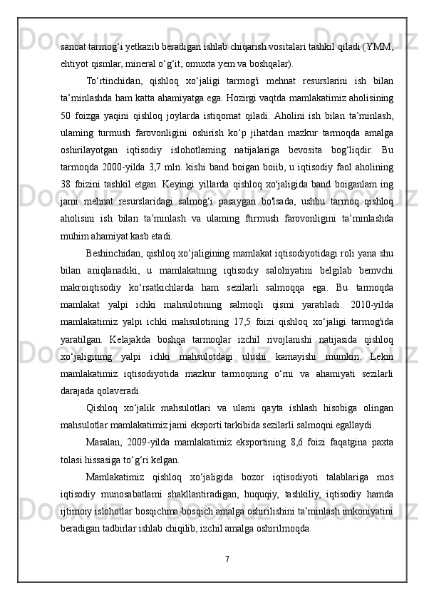 sanoat tarmog‘i yetkazib beradigan ishlab chiqarish vositalari tashkil qiladi (YMM,
ehtiyot qismlar, mineral o‘g‘it, omuxta yem va boshqalar).
To‘rtinchidan,   qishloq   xo‘jaligi   tarmog'i   mehnat   resurslarini   ish   bilan
ta’minlashda ham katta ahamiyatga ega. Hozirgi vaqtda mamlakatimiz aholisining
50   foizga   yaqini   qishloq   joylarda   istiqomat   qiladi.  Aholini   ish   bilan   ta’minlash,
ulaming   turmush   farovonligini   oshirish   ko‘p   jihatdan   mazkur   tarmoqda   amalga
oshirilayotgan   iqtisodiy   islohotlaming   natijalariga   bevosita   bog‘liqdir.   Bu
tarmoqda   2000-yilda   3,7   mln.   kishi   band  boigan   boiib,  u   iqtisodiy   faol   aholining
38   foizini   tashkil   etgan.   Keyingi   yillarda   qishloq   xo'jaligida   band   boiganlam   ing
jami   mehnat   resurslaridagi   salmog‘i   pasaygan   bo'lsada,   ushbu   tarmoq   qishloq
aholisini   ish   bilan   ta’minlash   va   ulaming   ftirmush   farovonligini   ta’minlashda
muhim ahamiyat kasb etadi.
Beshinchidan, qishloq xo‘jaligining mamlakat iqtisodiyotidagi roli yana shu
bilan   aniqlanadiki,   u   mamlakatning   iqtisodiy   salohiyatini   belgilab   bemvchi
makroiqtisodiy   ko‘rsatkichlarda   ham   sezilarli   salmoqqa   ega.   Bu   tarmoqda
mamlakat   yalpi   ichki   mahsulotining   salmoqli   qismi   yaratiladi.   2010-yilda
mamlakatimiz   yalpi   ichki   mahsulotining   17,5   foizi   qishloq   xo‘jaligi   tarmog'ida
yaratilgan.   Kelajakda   boshqa   tarmoqlar   izchil   rivojlanishi   natijasida   qishloq
xo‘jaliginmg   yalpi   ichki   mahsulotdagi   ulushi   kamayishi   mumkin.   Lekin
mamlakatimiz   iqtisodiyotida   mazkur   tarmoqning   o‘rni   va   ahamiyati   sezilarli
darajada qolaveradi.
Qishloq   xo‘jalik   mahsulotlari   va   ulami   qayta   ishlash   hisobiga   olingan
mahsulotlar mamlakatimiz jami eksporti tarkibida sezilarli salmoqni egallaydi.
Masalan,   2009-yilda   mamlakatimiz   eksportining   8,6   foizi   faqatgina   paxta
tolasi hissasiga to‘g‘ri kelgan.
Mamlakatimiz   qishloq   xo‘jaligida   bozor   iqtisodiyoti   talablariga   mos
iqtisodiy   munosabatlami   shakllantiradigan,   huquqiy,   tashkiliy,   iqtisodiy   hamda
ijtimoiy islohotlar bosqichma-bosqich amalga oshirilishini ta’minlash imkoniyatini
beradigan tadbirlar ishlab chiqilib, izchil amalga oshirilmoqda.
7 