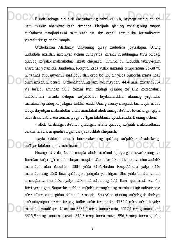 Bunda   sohaga   oid   turli   dasturlarning   qabul   qilinib,   hayotga   tatbiq   etilishi
ham   muhim   ahamiyat   kasb   etmoqda.   Natijada   qishloq   xo'jaligining   yuqori
sur’atlarda   rivojlanishini   ta’minlash   va   shu   orqali   respublika   iqtisodiyotini
yuksaltirishga erishilmoqda.
O’zbekiston   Markaziy   Osiyoning   qulay   xududida   joylashgan.   Uning
hududida   azaldan   insoniyat   uchun   nihoyatda   kerakli   hisoblangan   turli   xildagi
qishloq   xo’jalik   mahsulotlari   ishlab   chiqarildi.   Chunki   bu   hududda   tabiiy-iqlim
sharoitlar yetarlidir. Jumladan, Respublikada yillik samarali temperatura 26-30 °C
ni tashkil  etib, quyoshli soat 3600 dan ortiq bo’lib, bir yilda birnecha marta hosil
olish imkonini  beradi. O’zbekistonning jami yer  maydoni 44.4 mln. gektar (2004
y.)   bo’lib,   shundan   50,8   foizini   turli   xildagi   qishloq   xo’jalik   korxonalari,
tashkilotlari   hamda   dehqon   xo’jaliklari   foydalanadilar:   ularning   yig’indisi
mamlakat qishloq xo’jaligini tashkil etadi. Uning asosiy maqsadi tarmoqda ishlab
chiqarilayotgan mahsulotlar bilan mamlakat aholisining iste’mol tovarlariga, qayta
ishlash sanoatini esa xomashyoga bo’lgan talablarini qondirishdir. Buning uchun:
-   aholi   birdaniga   iste’mol   qiladigan   sifatli   qishloq   xo’jalik   mahsulotlarini
barcha talablarni qondiradigan darajada ishlab chiqarish;
-qayta   ishlash   sanoati   korxonalarining   qishloq   xo’jalik   mahsulotlariga
bo’lgan talabini qondirishi lozim.
Hozirgi   davrda,   bu   tarmoqda   aholi   iste’mol   qilayotgan   tovarlarning   95
foizidan   ko’prog’i   ishlab   chiqarilmoqda.   Ular   o’simlikchilik   hamda   chorvachilik
mahsulotlaridan   iboratdir.   2004   yilda   O’zbekiston   Respublikasi   yalpi   ichki
mahsulotining   26,8   foizi   qishloq   xo’jaligida   yaratilgan.   Shu   yilda   barcha   sanoat
tarmoqlarida   mamlakat   yalpi   ichki   mahsulotining   17,1   foizi,   qurilishda   esa   4,5
foizi yaratilgan. Raqamlar qishloq xo’jalik tarmog’ining mamlakat iqtisodiyotidagi
o’rni   ulkan   ekanligidan   dalolat   bermoqda.   Shu   yilda   qishloq   xo’jaligida   faoliyat
ko’rsatayotgan   barcha   turdagi   tadbirkorlar   tomonidan   4732,0   mlrd   so’mlik   yalpi
mahsulot  yaratilgan. U asosan 3535,4 ming tonna paxta,  6017,1 ming tonna  don,
3315,9   ming   tonna   sabzavot,   846,3   ming   tonna   meva,   996,3   ming   tonna   go’sht,
8 