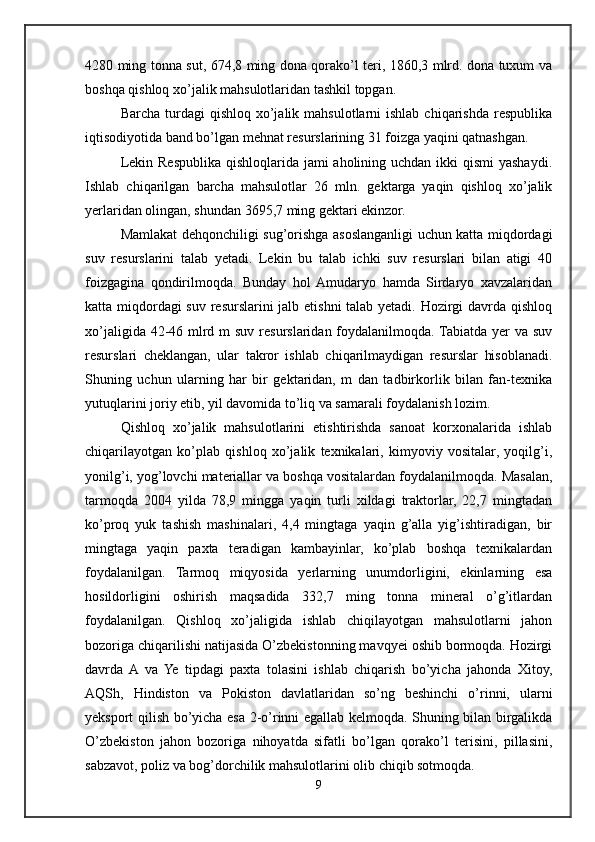 4280 ming tonna sut, 674,8 ming dona qorako’l teri, 1860,3 mlrd. dona tuxum va
boshqa qishloq xo’jalik mahsulotlaridan tashkil topgan.
Barcha  turdagi   qishloq  xo’jalik  mahsulotlarni  ishlab  chiqarishda  respublika
iqtisodiyotida band bo’lgan mehnat resurslarining 31 foizga yaqini qatnashgan.
Lekin Respublika qishloqlarida jami aholining uchdan ikki qismi  yashaydi.
Ishlab   chiqarilgan   barcha   mahsulotlar   26   mln.   gektarga   yaqin   qishloq   xo’jalik
yerlaridan olingan, shundan 3695,7 ming gektari ekinzor.
Mamlakat dehqonchiligi sug’orishga asoslanganligi uchun katta miqdordagi
suv   resurslarini   talab   yetadi.   Lekin   bu   talab   ichki   suv   resurslari   bilan   atigi   40
foizgagina   qondirilmoqda.   Bunday   hol  Amudaryo   hamda   Sirdaryo   xavzalaridan
katta miqdordagi  suv resurslarini jalb etishni  talab yetadi. Hozirgi davrda qishloq
xo’jaligida 42-46 mlrd m suv resurslaridan foydalanilmoqda. Tabiatda yer va suv
resurslari   cheklangan,   ular   takror   ishlab   chiqarilmaydigan   resurslar   hisoblanadi.
Shuning   uchun   ularning   har   bir   gektaridan,   m   dan   tadbirkorlik   bilan   fan-texnika
yutuqlarini joriy etib, yil davomida to’liq va samarali foydalanish lozim.
Qishloq   xo’jalik   mahsulotlarini   etishtirishda   sanoat   korxonalarida   ishlab
chiqarilayotgan   ko’plab   qishloq   xo’jalik   texnikalari,   kimyoviy   vositalar,   yoqilg’i,
yonilg’i, yog’lovchi materiallar va boshqa vositalardan foydalanilmoqda. Masalan,
tarmoqda   2004   yilda   78,9   mingga   yaqin   turli   xildagi   traktorlar,   22,7   mingtadan
ko’proq   yuk   tashish   mashinalari,   4,4   mingtaga   yaqin   g’alla   yig’ishtiradigan,   bir
mingtaga   yaqin   paxta   teradigan   kambayinlar,   ko’plab   boshqa   texnikalardan
foydalanilgan.   Tarmoq   miqyosida   yerlarning   unumdorligini,   ekinlarning   esa
hosildorligini   oshirish   maqsadida   332,7   ming   tonna   mineral   o’g’itlardan
foydalanilgan.   Qishloq   xo’jaligida   ishlab   chiqilayotgan   mahsulotlarni   jahon
bozoriga chiqarilishi natijasida O’zbekistonning mavqyei oshib bormoqda. Hozirgi
davrda  A  va   Ye   tipdagi   paxta   tolasini   ishlab   chiqarish   bo’yicha   jahonda   Xitoy,
AQSh,   Hindiston   va   Pokiston   davlatlaridan   so’ng   beshinchi   o’rinni,   ularni
yeksport qilish bo’yicha esa 2-o’rinni egallab kelmoqda. Shuning bilan birgalikda
O’zbekiston   jahon   bozoriga   nihoyatda   sifatli   bo’lgan   qorako’l   terisini,   pillasini,
sabzavot, poliz va bog’dorchilik mahsulotlarini olib chiqib sotmoqda. 
9 