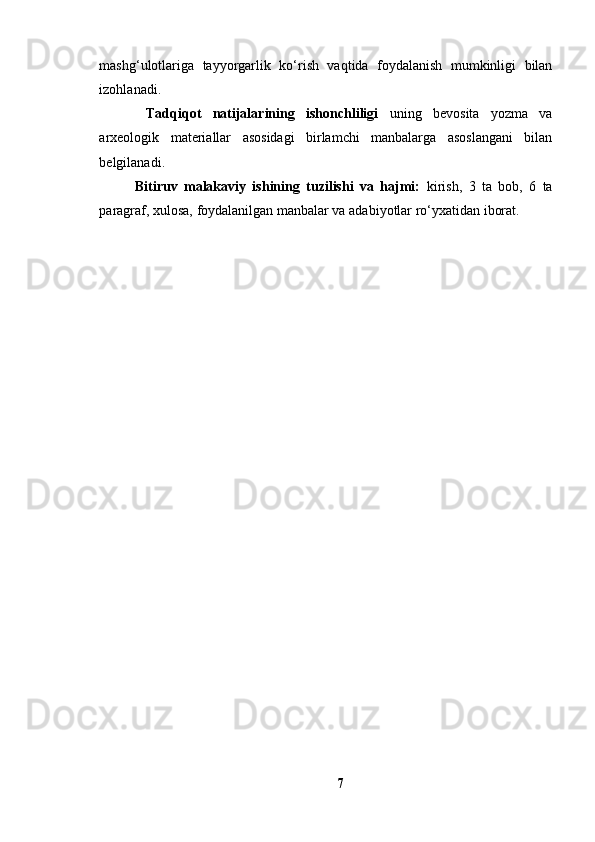 mаshg‘ulоtlаrigа   tаyyоrgаrlik   kо‘rish   vаqtidа   fоydаlаnish   mumkinligi   bilаn
izоhlаnаdi.
  Tаdqiqоt   nаtijаlаrining   ishоnchliligi   uning   bevоsitа   yоzmа   vа
аrxeоlоgik   mаteriаllаr   аsоsidаgi   birlаmchi   mаnbаlаrgа   аsоslаngаni   bilаn
belgilаnаdi.
Bitiruv   mаlаkаviy   ishining   tuzilishi   vа   hаjmi:   kirish,   3   tа   bоb,   6   tа
pаrаgrаf, xulоsа, fоydаlаnilgаn mаnbаlаr vа аdаbiyоtlаr rо‘yxаtidаn ibоrаt.
7 