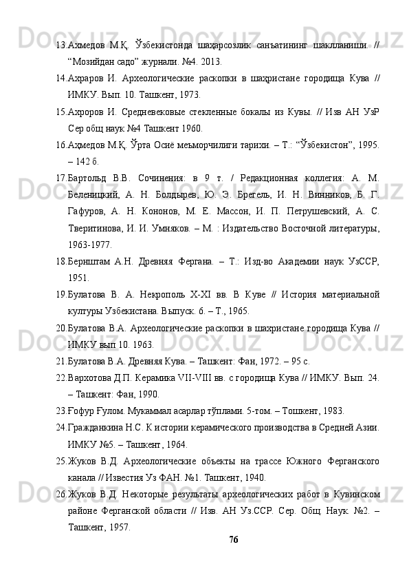 13. Ахмедов   М.Қ.   Ўзбекистонда   шаҳарсозлик   санъатининг   шаклланиши.   //
“Мозийдан садо” журнали. №4. 2013.
14. Ахраров   И.   Археологические   раскопки   в   шаҳристане   городища   Кува   //
ИМКУ. Вып. 10. Ташкент, 1973. 
15. Ахроров   И.   Средневеков ы е   стекленные   бокалы   из   Кувы.   //   Изв   АН   УзР
Сер общ наук №4 Ташкент 1960.
16. Аҳмедов М.Қ. Ўрта Осиё меъморчилиги тарихи. – Т.: “Ўзбекистон”, 1995.
– 142 б.
17. Бартольд   В.В.   Сочинения:   в   9   т.   /   Редакционная   коллегия:   А.   М.
Беленицкий,   А.   Н.   Болдырев,   Ю.   Э.   Брегель,   И.   Н.   Винников,   Б.   Г.
Гафуров,   А.   Н.   Кононов,   М.   Е.   Массон,   И.   П.   Петрушевский,   А.   С.
Тверитинова,  И. И. Умняков.  – М. :  Издательство  Восточной  литературы,
1963-1977.
18. Бернштам   А.Н.   Древняя   Фергана.   –   Т.:   Изд-во   Академии   наук   УзССР,
1951. 
19. Булатова   В.   А.   Некрополь   X-XI   вв.   В   Куве   //   История   материальной
културы Узбекистана. Выпуск. 6. – Т., 1965. 
20. Булатова   В.А.   Археологические   раскопки   в  шахристане   городища   Кува   //
ИМКУ вып 10. 1963.
21. Булатова В.А. Древняя Кува. –   Ташкент: Фан, 1972. –   95 с.
22. Вархотова Д.П. Керамика VII-VIII вв. с городища Кува // ИМКУ. Вып. 24.
–   Ташкент: Фан, 1990. 
23. Ғофур Ғулом. Мукаммал асарлар тўплами. 5-том. – Тошкент, 1983.
24. Гражданкина Н.С. К истории керамического производства в Средней Азии.
ИМКУ  № 5.  –  Ташкент ,  1964 . 
25. Жуков   В.Д.   Археологические   объекты   на   трассе   Южного   Ферганского
канала // Известия Уз ФАН. №1. Ташкент, 1940. 
26. Жуков   В.Д.   Некоторые   результаты   археологических   работ   в   Кувинском
районе   Ферганской   области   //   Изв.   АН   Уз.ССР.   Сер.   Общ.   Наук.   №2.   –
Ташкент, 1957. 
76 