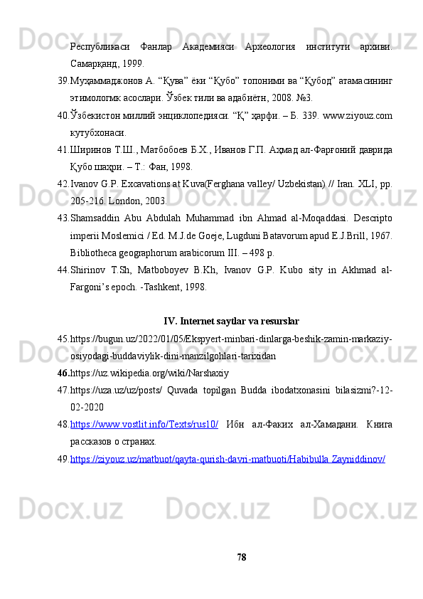Республикаси   Фанлар   Академияси   Археология   институти   архиви.
Самарқанд, 1999.
39. Муҳаммаджонов А. “Қува” ёки “Қубо” топоними ва “Қубод” атамасининг
этимологмк асослари. Ўзбек тили ва адабиётн, 2008. №3.
40. Ўзбекистон миллий энциклопедияси. “Қ” ҳарфи. – Б. 339. www.ziyоuz.cоm
кутубхонаси.
41. Ширинов Т.Ш., Матбобоев Б.Х., Иванов Г.П. Аҳмад ал-Фарғоний даврида
Қубо шаҳри. – Т.: Фан, 1998.
42. Ivаnоv G.P. Excаvаtiоns аt Kuvа(Ferghаnа vаlley/ Uzbekistаn) // Irаn. XLI, pp.
205-216. Lоndоn, 2003.
43. Shаmsаddin   Аbu   Аbdulаh   Muhаmmаd   ibn   Аhmаd   аl-Mоqаddаsi.   Descriptо
imperii Mоslemici / Ed. M.J.de Gоeje, Lugduni Bаtаvоrum аpud E.J.Brill, 1967.
Bibliоthecа geоgrаphоrum аrаbicоrum III. – 498 p. 
44. Shirinоv   T.Sh,   Mаtbоbоyev   B.Kh,   Ivаnоv   G.P.   Kubо   sity   in   Аkhmаd   аl-
Fаrgоni’s epоch. -Tаshkent, 1998.
IV. Internet sаytlаr vа resurslаr
45. https://bugun.uz/2022/01/05/Ekspyert-minbаri-dinlаrgа-beshik-zаmin-mаrkаziy-
оsiyоdаgi-buddаviylik-dini-mаnzilgоhlаri-tаrixidаn
46. https://uz.wikipediа.оrg/wiki/Nаrshаxiy
47. https://uzа.uz/uz/pоsts/   Quvаdа   tоpilgаn   Buddа   ibоdаtxоnаsini   bilаsizmi?-12-
02-2020
48. https://www.vоstlit.infо/Texts/rus10/      Ибн   ал-Факих   ал-Хамадани.   Книга
рассказов о странах.
49. https://ziyоuz.uz/mаtbuоt/qаytа-qurish-dаvri-mаtbuоti/Hаbibullа        Zаyniddinоv/     
78 