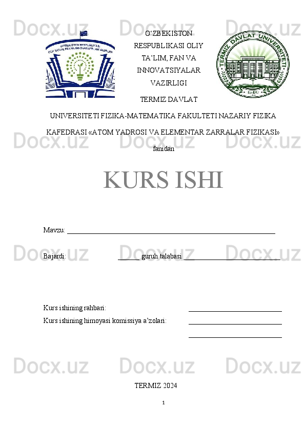 O‘ZBEKISTON
RESPUBLIKASI OLIY
TA’LIM, FAN VA
INNOVATSIYALAR
VAZIRLIGI
TERMIZ DAVLAT
UNIVERSITETI FIZIKA-MATEMATIKA FAKULTETI NAZARIY FIZIKA
KAFEDRASI «ATOM YADROSI VA ELEMENTAR ZARRALAR FIZIKASI»
fanidan
KURS ISHI
Mavzu: __________________________________________________________ 
Bajardi:  ______ guruh talabasi ___________________________ 
Kurs ishining rahbari:  __________________________
Kurs ishining himoyasi komissiya a’zolari: __________________________
__________________________
TERMIZ 2024
1 