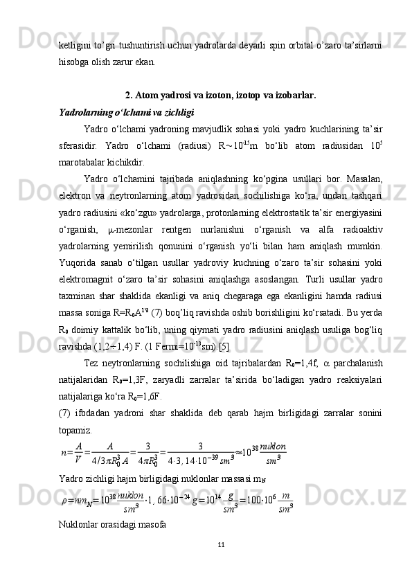 ketligini to’gri tushuntirish uchun yadrolarda deyarli spin orbital o’zaro ta’sirlarni
hisobga olish zarur ekan.  
2. Atom yadrosi va izoton, izotop va izobarlar.
Yadrolarning o‘lchami va zichligi
Yadro   o‘lchami   yadroning   mavjudlik   sohasi   yoki   yadro   kuchlarining   ta’sir
sferasidir.   Yadro   o‘lchami   (radiusi)   R  10 -15
m   bo‘lib   atom   radiusidan   10 5
marotabalar kichikdir. 
Yadro   o‘lchamini   tajribada   aniqlashning   ko‘pgina   usullari   bor.   Masalan,
elektron   va   neytronlarning   atom   yadrosidan   sochilishiga   ko‘ra,   undan   tashqari
yadro radiusini «ko‘zgu» yadrolarga, protonlarning elektrostatik ta’sir energiyasini
o‘rganish,    -mezonlar   rentgen   nurlanishni   o‘rganish   va   alfa   radioaktiv
yadrolarning   yemirilish   qonunini   o‘rganish   yo‘li   bilan   ham   aniqlash   mumkin.
Yuqorida   sanab   o‘tilgan   usullar   yadroviy   kuchning   o‘zaro   ta’sir   sohasini   yoki
elektromagnit   o‘zaro   ta’sir   sohasini   aniqlashga   asoslangan.   Turli   usullar   yadro
taxminan   shar   shaklida   ekanligi   va   aniq   chegaraga   ega   ekanligini   hamda   radiusi
massa soniga R=R
0 A 1\3
 (7) boq’liq ravishda oshib borishligini ko‘rsatadi. Bu yerda
R
0   doimiy   kattalik   bo‘lib,   uning   qiymati   yadro   radiusini   aniqlash   usuliga   bog‘liq
ravishda (1,2  1,4) F. (1 Fermi=10 -13
sm).[5]
Tez   neytronlarning   sochilishiga   oid   tajribalardan   R
0 =1,4f,      parchalanish
natijalaridan   R
0 =1,3F,   zaryadli   zarralar   ta’sirida   bo‘ladigan   yadro   reaksiyalari
natijalariga ko‘ra R
0 =1,6F.
(7)   ifodadan   yadroni   shar   shaklida   deb   qarab   hajm   birligidagi   zarralar   sonini
topamiz.n=	A
V	
=	A	
4/3πR	03A	
=	3	
4πR	03=	3	
4⋅3,14	⋅10	−39	sm	3≈	10	38	nuklon
sm	3
Yadro zichligi hajm birligidagi nuklonlar massasi m
N	
ρ=	nm	N=	10	38	nuklon
sm	3	⋅1,66	⋅10	−24	g=	10	14	g
sm	3=	100	⋅10	6	m
sm	3
Nuklonlar orasidagi masofa
11 