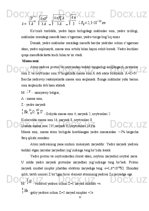 δ=	√
V
A
=	
√
4πR	3	
3A=	√	
4πR	0
3A	
3	A =	√	
4π
3	¿R0=	2,3	⋅10	−13	sm
Ko‘rinib   turibdiki,   yadro   hajm   birligidagi   nuklonlar   soni,   yadro   zichligi,
nuklonlar orasidagi masofa ham o‘zgarmas, yadro turiga bog‘liq emas.
Demak, yadro nuklonlar orasidagi masofa barcha yadrolar uchun o‘zgarmas
ekan, yadro siqilmaydi, massa soni ortishi bilan hajmi oshib boradi. Yadro kuchlari
qisqa masofada katta kuch bilan ta’sir etadi.
 Massa soni
Atom yadrosi proton va neytrondan tashkil topganligi aniqlangach, protonlar
soni Z va neytronlar soni N birgalikda massa soni A deb atala boshlandi. A=Z+N .
Barcha yadroviy reaksiyalarda massa soni saqlanadi. Bunga nuklonlar yoki barion
soni saqlanishi deb ham ataladi.
M: 	
ZAX -  ximiyaviy belgisi,
A - massa soni,
Z - yadro zaryadi	
2
4He	,8
16	O	,92
235	U
- Geliyda massa soni 4, zaryadi 2, neytronlari 2.
Kislorodda massa soni 16, zaryadi 8, neytronlari 8.
Uranda massa soni 235,zaryadi 92,neytronlari 143 ta.
Massa   soni,   massa   atom   birligida   hisoblangan   yadro   massasidan    1%   largacha
farq qilishi mumkin.
Atom yadrosining yana muhim xususiyati zaryaddir. Yadro zaryadi yadroni
tashkil etgan zarralar zaryadlari yig‘indisiga teng bo‘lishi kerak.
Yadro proton va neytronlardan iborat ekan, neytron zaryadsiz neytral zarra.
U   xolda   yadro   zaryadi   protonlar   zaryadlari   yig‘indisiga   teng   bo‘ladi.   Proton
zaryadi   musbat   miqdor   jihatdan   elektron   zaryadiga   teng:   e=1,6*10 -19
Kl.   Shunday
qilib, tartib nomeri  Z  bo‘lgan biror element atomining yadrosi  Z e zaryadga ega.
M: 	
1
1Н - vodorod yadrosi uchun  Z =1 zaryad mikdori +e.	
2
4Не
-geliy yadrosi uchun  Z =2 zaryad miqdori +2e
12 