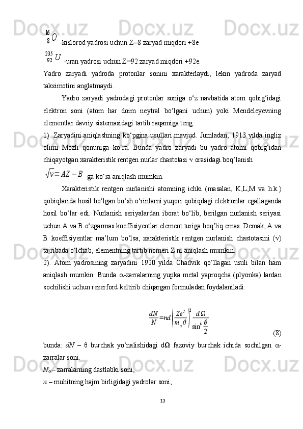 8
16	
О-kislorod yadrosi uchun  Z =8 zaryad miqdori +8e
92
235	U
-uran yadrosi uchun  Z =92 zaryad miqdori +92e.
Yadro   zaryadi   yadroda   protonlar   sonini   xarakterlaydi,   lekin   yadroda   zaryad
taksimotini anglatmaydi.
Yadro   zaryadi   yadrodagi   protonlar   soniga   o‘z   navbatida   atom   qobig‘idagi
elektron   soni   (atom   har   doim   neytral   bo‘lgani   uchun)   yoki   Mendeleyevning
elementlar davriy sistemasidagi tartib raqamiga teng.
1). Zaryadini  aniqlashning ko‘pgina usullari  mavjud. Jumladan,  1913 yilda  ingliz
olimi   Mozli   qonuniga   ko‘ra.   Bunda   yadro   zaryadi   bu   yadro   atomi   qobig‘idan
chiqayotgan xarakteristik rentgen nurlar chastotasi    orasidagi boq’lanish	
√ν=	AZ	−	B
 ga ko‘ra aniqlash mumkin.
Xarakteristik   rentgen   nurlanishi   atomning   ichki   (masalan,   K,L,M   va   h.k.)
qobiqlarida hosil bo‘lgan bo‘sh o‘rinlarni yuqori qobiqdagi elektronlar egallaganda
hosil   bo‘lar   edi.   Nurlanish   seriyalardan   iborat   bo‘lib,   berilgan   nurlanish   seriyasi
uchun A va B o‘zgarmas koeffisiyentlar element turiga boq’liq emas. Demak, A va
B   koeffisiyentlar   ma’lum   bo‘lsa,   xarakteristik   rentgen   nurlanish   chastotasini   (  )
tajribada o‘lchab, elementning tartib nomeri Z ni aniqlash mumkin. 
2).   Atom   yadrosining   zaryadini   1920   yilda   Chadvik   qo‘llagan   usuli   bilan   ham
aniqlash  mumkin.  Bunda    -zarralarning  yupka  metal   yaproqcha  (plyonka)  lardan
sochilishi uchun rezerford keltirib chiqargan formuladan foydalaniladi:	
dN
N	=	nd	(
Ze	2	
mαϑ)
2	d	
sin	4θ
2
  (8)
bunda:   dN   –      burchak   yo‘nalishidagi   d    fazoviy   burchak   ichida   sochilgan    -
zarralar soni.
N	

  – zarralarning dastlabki soni,
n –  muhitning hajm birligidagi yadrolar soni,
13 